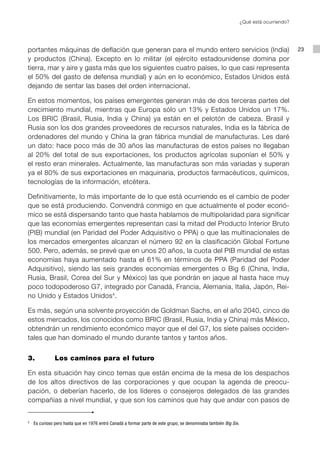 ¿Qué está ocurriendo?




portantes máquinas de deflación que generan para el mundo entero servicios (India)                                                          23
y productos (China). Excepto en lo militar (el ejército estadounidense domina por
tierra, mar y aire y gasta más que los siguientes cuatro países, lo que casi representa
el 50% del gasto de defensa mundial) y aún en lo económico, Estados Unidos está
dejando de sentar las bases del orden internacional.

En estos momentos, los países emergentes generan más de dos terceras partes del
crecimiento mundial, mientras que Europa sólo un 13% y Estados Unidos un 17%.
Los BRIC (Brasil, Rusia, India y China) ya están en el pelotón de cabeza. Brasil y
Rusia son los dos grandes proveedores de recursos naturales, India es la fábrica de
ordenadores del mundo y China la gran fábrica mundial de manufacturas. Les daré
un dato: hace poco más de 30 años las manufacturas de estos países no llegaban
al 20% del total de sus exportaciones, los productos agrícolas suponían el 50% y
el resto eran minerales. Actualmente, las manufacturas son más variadas y superan
ya el 80% de sus exportaciones en maquinaria, productos farmacéuticos, químicos,
tecnologías de la información, etcétera.

Definitivamente, lo más importante de lo que está ocurriendo es el cambio de poder
que se está produciendo. Convendrá conmigo en que actualmente el poder econó-
mico se está dispersando tanto que hasta hablamos de multipolaridad para significar
que las economías emergentes representan casi la mitad del Producto Interior Bruto
(PIB) mundial (en Paridad del Poder Adquisitivo o PPA) o que las multinacionales de
los mercados emergentes alcanzan el número 92 en la clasificación Global Fortune
500. Pero, además, se prevé que en unos 20 años, la cuota del PIB mundial de estas
economías haya aumentado hasta el 61% en términos de PPA (Paridad del Poder
Adquisitivo), siendo las seis grandes economías emergentes o Big 6 (China, India,
Rusia, Brasil, Corea del Sur y México) las que pondrán en jaque al hasta hace muy
poco todopoderoso G7, integrado por Canadá, Francia, Alemania, Italia, Japón, Rei-
no Unido y Estados Unidos4.

Es más, según una solvente proyección de Goldman Sachs, en el año 2040, cinco de
estos mercados, los conocidos como BRIC (Brasil, Rusia, India y China) más México,
obtendrán un rendimiento económico mayor que el del G7, los siete países occiden-
tales que han dominado el mundo durante tantos y tantos años.


3.		             Los caminos para el futuro

En esta situación hay cinco temas que están encima de la mesa de los despachos
de los altos directivos de las corporaciones y que ocupan la agenda de preocu-
pación, o deberían hacerlo, de los líderes o consejeros delegados de las grandes
compañías a nivel mundial, y que son los caminos que hay que andar con pasos de


3
    	 Es curioso pero hasta que en 1976 entró Canadá a formar parte de este grupo, se denominaba también Big Six.
 