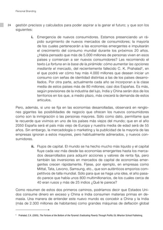 Personal Branding




24   gestión precisos y calculados para poder aspirar a la ganar el futuro; y que son los
     siguientes:

             			 i.		 Emergencia de nuevos consumidores. Estamos presenciando un rá-
                      pido surgimiento de nuevos mercados de consumidores; la mayoría
                      de los cuales pertenecerán a las economías emergentes e impulsarán
                      el crecimiento del consumo mundial durante los próximos 20 años.
                      ¿Había pensado que más de 5.000 millones de personas viven en esos
                      países y comienzan a ser nuevos consumidores? Les recomiendo el
                      texto La fortuna en la base de la pirámide: cómo aumentar las opciones
                      mediante el mercado, del recientemente fallecido C. K. Prahalad 5, en
                      el que podrá ver cómo hay más 4.000 millones que desean iniciar un
                      consumo con señas de identidad distintas a las de los países desarro-
                      llados. Por otra parte, actualmente cada año se incorporan a la clase
                      media de estos países más de 80 millones; casi dos Españas. Es más,
                      según previsiones de la industria del lujo, India y China serán dos de los
                      territorios en los que, a medio plazo, más crecerá la demanda de estos
                      artículos.

     Pero, además, si uno se fija en las economías desarrolladas, observará en renglo-
     nes gigantes las posibilidades de negocio que ofrecen los nuevos consumidores
     como son la inmigración o las personas mayores. Sólo como dato, permítame que
     le recuerde que vivimos en uno de los países más viejos del mundo; que en el año
     2050 España será el país más viejo de Europa y nuestra media de edad será de 55
     años. Sin embargo, la mercadología o marketing y la publicidad de la mayoría de las
     empresas ignoran a estos mayores, pero habitualmente adinerados, y nuevos con-
     sumidores.

             			 ii.		 Flujos de capital. El mundo se ha hecho mucho más liquido y el capital
                       fluye cada vez más desde las economías emergentes hasta los merca-
                       dos desarrollados para adquirir acciones y valores de renta fija, pero
                       también las inversiones en mercados de capital de economías emer-
                       gentes crecen rápidamente. Fíjese, por ejemplo, en empresas como
                       Mittal, Tata, Levono, Samsung, etc., que son auténticos emporios com-
                       petitivos de talla mundial. Sólo para que se haga una idea, el año pasa-
                       do parece que había unos 800 multimillonarios, de los cuales cerca de
                       40 eran rusos y más de 25 indios ¿Qué le parece?

     Como resumen de estos dos primeros caminos, podríamos decir que Estados Uni-
     dos consume dinero en exceso y China e India consumen materias primas en de-
     masía. Una manera de entender este nuevo mundo es concebir a China y la India
     (más de 2.300 millones de habitantes) como grandes máquinas de deflación global


     5
         	 Prahalad, C.K. (2005), The Fortune at the Bottom of the Pyramid: Eradicating Poverty Through Profits, Ed. Wharton School Publishing.
 