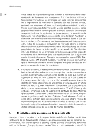 Personal Branding




26                       otros saltos de etapas tecnológicas aceleran el nacimiento de la cade-
                         na de valor en las economías emergentes. A la hora de buscar ideas y
                         tecnologías innovadoras, las empresas son cada vez más conscientes
                         de la importancia de mantener el contacto con los clientes, socios,
                         proveedores, inventores aficionados, investigadores académicos, cien-
                         tíficos, intermediarios de la innovación y otros agentes externos. Estos
                         grupos constituyen el cerebro global o el amplio potencial creativo que
                         se encuentra fuera de los límites de las empresas. Le recomiendo la
                         lectura de The Global Brain, un excelente libro de Satish Nambisan y
                         Mohanbir, que le ofrecerá un testimonio argumentado sobre lo que es-
                         tamos hablando. Expresiones y términos como comunidades de crea-
                         ción, redes de innovación, innovación de mercado abierto o ingenio
                         de aficionados o subcontratación voluntaria (crowdsourcing) se utilizan
                         para hablar del futuro de la innovación en un mundo de Globalización
                         3.0. Los directivos de las empresas consideran una prioridad expandir
                         el horizonte de la innovación para sus organizaciones con la ayuda del
                         capital intelectual externo. Ejemplos de compañías como P&G, BM,
                         Boeing, Apple, 3M, Dupont, Kodack, y un largo etcétera demuestran
                         que la innovación desde el exterior adquiere múltiples formas y se im-
                         pone como solucionadora de problemas.

         			 v.		 Lucha por el talento. Se está produciendo también un crecimiento y glo-
                  balización del talento de mercados emergentes, que incluso comienza
                  a estar mejor formado, es mucho más barato (se dice que formar un
                  ingeniero, en India o China, cuesta un 10% menos de lo que cuesta en
                  los países desarrollados) y con una actitud ante el trabajo radicalmente
                  distinta (60 horas a la semana es una jornada a tiempo parcial en China
                  o la India) Pero si quieren más datos, sólo añadirle que el precio medio
                  de la hora en países desarrollados oscila entre 25 a 30 dólares y, sin
                  embargo, en China o India no supera el 0,5 centavos de dólar. Mientras
                  que los países occidentales o desarrollados se llenan de canas, los paí-
                  ses emergentes como India, Irán, Pakistán, Brasil, Vietnam, Sudáfrica,
                  entre otros, exhiben casi ostentosamente una cara alegre y llena de
                  espinillas de juventud acostumbrada al esfuerzo e instruida por un sis-
                  tema educacional basado en el sacrificio y un entendimiento prematuro
                  de las ciencias en vez de las letras del mundo occidental.


     4.		       El individuo como protagonista de su propia vida

     Hace poco tiempo escribía un artículo para la Harvard Deusto Review que titulaba
     «El Imperio de los Tatas (talento y talante)», en el que sostenía que las personas ex-
     traordinarias, con talento (aptitud o saber) y talante (ganas y disposición), serían los
     artífices del futuro. ¿Por que decimos que los Tatas son los dueños del porvenir? Ni
 