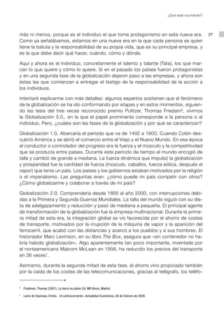 ¿Qué está ocurriendo?




más ni menos, porque es el individuo el que toma protagonismo en esta nueva era.                                            27
Como ya señalábamos, estamos en una nueva era en la que cada persona es quien
tiene la batuta y la responsabilidad de su propia vida, que es su principal empresa, y
es la que debe decir qué hacer, cuándo, cómo y dónde.

Aquí y ahora es el individuo, concretamente el talento y talante (Tata), los que mar-
can lo que quiere y cómo lo quiere. Si en el pasado los países fueron protagonistas
y en una segunda fase de la globalización dejaron paso a las empresas, y ahora son
éstas las que comienzan a entregar el testigo de la responsabilidad de la acción a
los individuos.

Intentaré explicarme con más detalles: algunos expertos sostienen que el fenómeno
de la globalización se ha ido conformando por etapas y en estos momentos, siguien-
do las tesis del tres veces reconocido premio Pulitzer, Thomas Friedam 6, vivimos
la Globalización 3.0., en la que el papel prominente corresponde a la persona o al
individuo. Pero, ¿cuáles son las fases de la globalización y por qué se caracterizan?

Globalización 1.0. Abarcaría el período que va de 1492 a 1800. Cuando Colón des-
cubrió América y se abrió el comercio entre el Viejo y el Nuevo Mundo. En esa época
el conductor o controlador del progreso era la fuerza y el músculo y la competitividad
que se producía entre países. Durante este período de tiempo el mundo encogió de
talla y cambió de grande a mediana. La fuerza dinámica que impulsó la globalización
y prosperidad fue la cantidad de fuerza (músculo, caballos, fuerza eólica, después el
vapor) que tenía un país. Los países y los gobiernos estaban motivados por la religión
o el imperialismo. Las preguntas eran: ¿cómo puede mi país competir con otros?
¿Cómo globalizarme y colaborar a través de mi país?

Globalización 2.0. Comprendería desde 1800 al año 2000, con interrupciones debi-
das a la Primera y Segunda Guerras Mundiales. La talla del mundo siguió con su die-
ta de adelgazamiento y reducción y pasó de mediana a pequeña. El principal agente
de transformación de la globalización fue la empresa multinacional. Durante la prime-
ra mitad de esta era, la integración global se vio favorecida por el ahorro de costes
de transporte, motivados por la irrupción de la máquina de vapor y la aparición del
ferrocarril, que acabó con las distancias y acercó a los pueblos y a sus hombres. El
historiador Marc Levinson, en su libro The Box, asegura que «sin contenedor no ha-
bría habido globalización». Algo aparentemente tan poco importante, inventado por
el norteamericano Malcom McLean en 1956, ha reducido los precios del transporte
en 36 veces 7.

Asimismo, durante la segunda mitad de esta fase, el ahorro vino propiciado también
por la caída de los costes de las telecomunicaciones, gracias al telégrafo, los teléfo-


6
    	 Friedman, Thomas (2007), La tierra es plana, Ed. MR Ahora, Madrid.
7
    	 Lamo de Espinosa, Emilio, «A contracorriente», Actualidad Económica, 28 de Febrero de 2008.
 