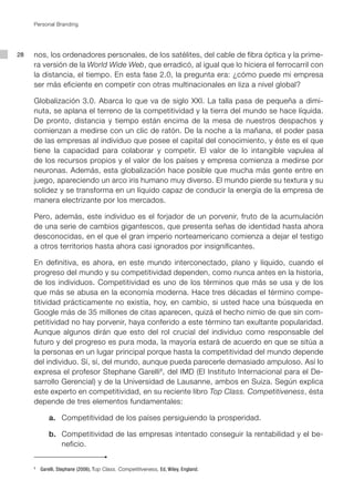 Personal Branding




28   nos, los ordenadores personales, de los satélites, del cable de fibra óptica y la prime-
     ra versión de la World Wide Web, que erradicó, al igual que lo hiciera el ferrocarril con
     la distancia, el tiempo. En esta fase 2.0, la pregunta era: ¿cómo puede mi empresa
     ser más eficiente en competir con otras multinacionales en liza a nivel global?

     Globalización 3.0. Abarca lo que va de siglo XXI. La talla pasa de pequeña a dimi-
     nuta, se aplana el terreno de la competitividad y la tierra del mundo se hace líquida.
     De pronto, distancia y tiempo están encima de la mesa de nuestros despachos y
     comienzan a medirse con un clic de ratón. De la noche a la mañana, el poder pasa
     de las empresas al individuo que posee el capital del conocimiento, y éste es el que
     tiene la capacidad para colaborar y competir. El valor de lo intangible vapulea al
     de los recursos propios y el valor de los países y empresa comienza a medirse por
     neuronas. Además, esta globalización hace posible que mucha más gente entre en
     juego, apareciendo un arco iris humano muy diverso. El mundo pierde su textura y su
     solidez y se transforma en un líquido capaz de conducir la energía de la empresa de
     manera electrizante por los mercados.

     Pero, además, este individuo es el forjador de un porvenir, fruto de la acumulación
     de una serie de cambios gigantescos, que presenta señas de identidad hasta ahora
     desconocidas, en el que el gran imperio norteamericano comienza a dejar el testigo
     a otros territorios hasta ahora casi ignorados por insignificantes.

     En definitiva, es ahora, en este mundo interconectado, plano y líquido, cuando el
     progreso del mundo y su competitividad dependen, como nunca antes en la historia,
     de los individuos. Competitividad es uno de los términos que más se usa y de los
     que más se abusa en la economía moderna. Hace tres décadas el término compe-
     titividad prácticamente no existía, hoy, en cambio, si usted hace una búsqueda en
     Google más de 35 millones de citas aparecen, quizá el hecho nimio de que sin com-
     petitividad no hay porvenir, haya conferido a este término tan exultante popularidad.
     Aunque algunos dirán que esto del rol crucial del individuo como responsable del
     futuro y del progreso es pura moda, la mayoría estará de acuerdo en que se sitúa a
     la personas en un lugar principal porque hasta la competitividad del mundo depende
     del individuo. Sí, sí, del mundo, aunque pueda parecerle demasiado ampuloso. Así lo
     expresa el profesor Stephane Garelli8, del IMD (El Instituto Internacional para el De-
     sarrollo Gerencial) y de la Universidad de Lausanne, ambos en Suiza. Según explica
     este experto en competitividad, en su reciente libro Top Class. Competitiveness, ésta
     depende de tres elementos fundamentales:

     	         a.	 Competitividad de los países persiguiendo la prosperidad.

     	         b.	 Competitividad de las empresas intentado conseguir la rentabilidad y el be-
                   neficio.


     5
         	 Garelli, Stephane (2006), Top Class. Competitiveness, Ed, Wiley, England.
 