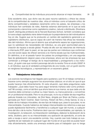 ¿Qué está ocurriendo?




	   c.	 Competitividad de los individuos procurando alcanzar el mejor bienestar.                29

Esta excelente obra, que dicho sea de paso rezuma sabiduría y ofrece las claves
de la competitividad de nuestros días, sitúa al individuo como el baluarte crítico de
dicha competitividad y establece claramente cómo los países, las empresas y los
individuos han cambiado de roles. Además estamos aterrizando en lo que se está
comenzando a denominar como capitalismo creativo, natural o distribuido. Shoshana
Zuboff, distinguida profesora de la Harvard Business School, también considera que
la nueva etapa capitalista viene determinada por la preponderancia del individualismo
hoy en día. Sugiere que se ha producido un cambio del capitalismo gerencial a un
capitalismo distributivo, que es capaz de cubrir de manera más eficaz las necesida-
des del individuo. Afirma que el abismo que actualmente separa las organizaciones,
que no satisfacen las necesidades del individuo, es una gran oportunidad para la
creación de riqueza a escala global. Prueba de ello son las relaciones de internauta
a internauta (P2P, peer to peer), en las que las partes son individuos que conforman
una red social capaz de ofrecer servicios a la misma escala que las multinacionales.
En definitiva, si en el pasado fueron los países los protagonistas y en una segunda
fase de globalización dejaron paso a las empresas; ahora son las empresas las que
comienzan a entregar el testigo de la responsabilidad y protagonismo a los indivi-
duos. ¿A quién cree que nombró personaje del año la revista Time en el año 2006? A
ti, al individuo; que es el verdadero protagonista de una novela, con un guión escrito
en renglones tecnológicos, y representada en un escenario global.


5.		     Trabajadores intocables

Los avances tecnológicos han llegado para quedarse y por fin el trabajo comienza a
hacerse como siempre auguraron los economistas clásicos: en el sitio en que el que
pueda hacerse más eficientemente. En esta situación, qué debe preguntarse cada
trabajador. ¿Qué debo hacer hoy para seguir teniendo mañana valor como profesio-
nal? Mi consejo, como el del libro que ahora tiene en sus manos, es que cada uno de
nosotros debe comenzar a cultivar su mejor tesoro, su marca personal, y convertirse
en un profesional intocable. Pero no se preocupe, no le voy a hablar de esa magnífica
película titulada Los intocables, de Eliot Ness, dirigida por Brian de Palma y prota-
gonizada por Kevin Costner, Sean Connery, Robert de Niro y Andy García; le voy a
hablar de los trabajos intocables; de ese tipo de trabajo que, pase lo que pase, no es
intercambiable. Cuando hablamos de trabajo intercambiable nos referimos a ese que
puede digitalizarse fácilmente y transferirse a cualquier lugar del mundo, a cualquier
hora del día o de la noche. Podríamos decir que son intercambiables, por ejemplo, la
investigación, la redacción, la interpretación radiológica, elaborar la declaración de la
renta, etcétera; pero no es intercambiable una operación de apendicitis, el corte de
pelo a navaja o servir una excelente comida. Hoy, cuando casi todo trabajo es sus-
ceptible de ser realizado en cualquier lugar del mundo en el que éste se pueda hacer
más eficientemente, existe una amenaza evidente para el trabajador que no tenga
 