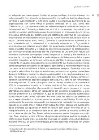 ¿Qué está ocurriendo?




un trabajador por cuenta propia (freelance), proyectos Gigs y trabajos a tiempo par-                                                             31
cial combinados con reducción de los prepuestos corporativos, la externalización de
servicios o subcontratación y el fin de la lealtad a las empresas. La mayoría de las
organizaciones son como tribus o pueblos verticales en lo que, como dice
D´Alessandro, lo que realmente cuenta es «el nombre que te haces en la calle princi-
pal de esa aldea». 10 La antigua lealtad era vertical, a una jerarquía, ibas saltando de
escalón en escalón, pisoteando a quien te encontrases en el ascenso de una carrera
profesional constituida por peldaños de una escalera de esclavitud de los cubículos
empresariales, en los Dilbert se inspiró para su humor. Ahora la lealtad es al oficio, al
sector… es una lealtad a uno mismo. Comienza a conformarse una economía en la
que casi nadie tendrá un trabajo real; en la que cada trabajador es un Gigs; es decir,
un profesional que colabora a corto plazo con las empresas mediante contratos para
hacer proyectos concretos y el trabajo se convierte en un popurrí de colaboraciones
con distintas y diversas empresas a la vez. Gigonomics es una evolución natural que
permite al profesional ser su propio dueño y organizar su trabajo y a la vez dotar a la
empresa de una mayor flexibilidad al poder disponer del talento especializado para
proyectos concretos, sin tener que tenerlo en su plantilla. Y esto será cada vez más
importante en aquellas organizaciones de conocimiento que trabajen por proyectos,
como por ejemplo, despachos de abogados, consultorías o ingenierías de proyectos.
Los casos de Axiom o Phillips & Reiter son excelentes ejemplos. Estas dos firmas de
abogados externalizan trabajos especializados y actúan como agentes comerciales
(brokers) del talento, ajustan los abogados disponibles a las oportunidades que sur-
gen. Por ejemplo, en Axiom, los abogados son contratados a tiempo completo y
perciben sus beneficios asociados (seguro sanitario, etc.), pero no son remunerados
entre asignaciones. El coste que supone para los clientes se reduce prácticamente al
50% de lo que sería el importe de un bufete tradicional. Esto resulta atractivo a mu-
chos empleados potenciales, algunos están en transición, otros pensando en nuevas
alternativas de empleo, otros son trabajadores con diferentes ocupaciones, y otros
muchos pertenecen a la Generación Y, que se encuentran buscando sustanciosas
oportunidades fuera de las habituales. Por otra parte, las estadísticas demuestran
que la expectativa de vida de las empresas es ya menor a los 20 años, Es más, algún
estudio reciente amenaza aseverando que la esperanza media de vida de una orga-
nización es de doce años y medio. Peor todavía hay más: apenas una cuarta parte
de las empresas que aparecían en 1980, en Fortune 500, siguen existiendo en 2010,
y la gran mayoría de las compañías que, en su obra cumbre de los años ochenta En
busca de la excelencia, Tom Peters señalaba como excelente, han pasado a mejor
vida. Pero, además, y para entender el cambio de paradigma, podríamos añadir el
hecho de que, tras la crisis, las grandes empresas en Estados Unidos han destruido
más de 5.000.000 de puestos de trabajos, pero las pequeñas empresas han creado


10
     	 D´Alessandro, David. F. (2004), Career Warfare: 10 rules for building a successful personal brand and fighting to keep it,
       Ed. McGrawHill, New York.
 