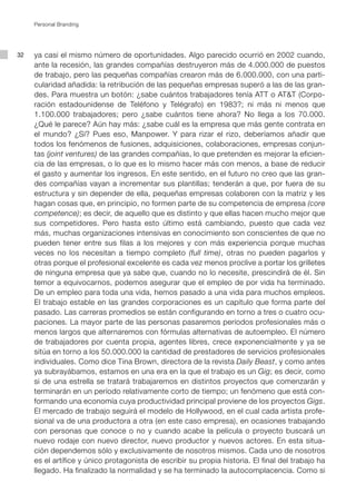 Personal Branding




32   ya casi el mismo número de oportunidades. Algo parecido ocurrió en 2002 cuando,
     ante la recesión, las grandes compañías destruyeron más de 4.000.000 de puestos
     de trabajo, pero las pequeñas compañías crearon más de 6.000.000, con una parti-
     cularidad añadida: la retribución de las pequeñas empresas superó a las de las gran-
     des. Para muestra un botón: ¿sabe cuántos trabajadores tenía ATT o AT&T (Corpo-
     ración estadounidense de Teléfono y Telégrafo) en 1983?; ni más ni menos que
     1.100.000 trabajadores; pero ¿sabe cuántos tiene ahora? No llega a los 70.000.
     ¿Qué le parece? Aún hay más: ¿sabe cuál es la empresa que más gente contrata en
     el mundo? ¿Sí? Pues eso, Manpower. Y para rizar el rizo, deberíamos añadir que
     todos los fenómenos de fusiones, adquisiciones, colaboraciones, empresas conjun-
     tas (joint ventures) de las grandes compañías, lo que pretenden es mejorar la eficien-
     cia de las empresas, o lo que es lo mismo hacer más con menos, a base de reducir
     el gasto y aumentar los ingresos. En este sentido, en el futuro no creo que las gran-
     des compañías vayan a incrementar sus plantillas; tenderán a que, por fuera de su
     estructura y sin depender de ella, pequeñas empresas colaboren con la matriz y les
     hagan cosas que, en principio, no formen parte de su competencia de empresa (core
     competence); es decir, de aquello que es distinto y que ellas hacen mucho mejor que
     sus competidores. Pero hasta esto último está cambiando, puesto que cada vez
     más, muchas organizaciones intensivas en conocimiento son conscientes de que no
     pueden tener entre sus filas a los mejores y con más experiencia porque muchas
     veces no los necesitan a tiempo completo (full time), otras no pueden pagarlos y
     otras porque el profesional excelente es cada vez menos proclive a portar los grilletes
     de ninguna empresa que ya sabe que, cuando no lo necesite, prescindirá de él. Sin
     temor a equivocarnos, podemos asegurar que el empleo de por vida ha terminado.
     De un empleo para toda una vida, hemos pasado a una vida para muchos empleos.
     El trabajo estable en las grandes corporaciones es un capítulo que forma parte del
     pasado. Las carreras promedios se están configurando en torno a tres o cuatro ocu-
     paciones. La mayor parte de las personas pasaremos períodos profesionales más o
     menos largos que alternaremos con fórmulas alternativas de autoempleo. El número
     de trabajadores por cuenta propia, agentes libres, crece exponencialmente y ya se
     sitúa en torno a los 50.000.000 la cantidad de prestadores de servicios profesionales
     individuales. Como dice Tina Brown, directora de la revista Daily Beast, y como antes
     ya subrayábamos, estamos en una era en la que el trabajo es un Gig; es decir, como
     si de una estrella se tratará trabajaremos en distintos proyectos que comenzarán y
     terminarán en un período relativamente corto de tiempo; un fenómeno que está con-
     formando una economía cuya productividad principal proviene de los proyectos Gigs.
     El mercado de trabajo seguirá el modelo de Hollywood, en el cual cada artista profe-
     sional va de una productora a otra (en este caso empresa), en ocasiones trabajando
     con personas que conoce o no y cuando acabe la película o proyecto buscará un
     nuevo rodaje con nuevo director, nuevo productor y nuevos actores. En esta situa-
     ción dependemos sólo y exclusivamente de nosotros mismos. Cada uno de nosotros
     es el artífice y único protagonista de escribir su propia historia. El final del trabajo ha
     llegado. Ha finalizado la normalidad y se ha terminado la autocomplacencia. Como si
 