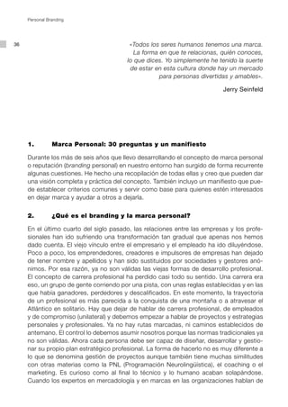 Personal Branding




36                                        «Todos los seres humanos tenemos una marca.
                                            La forma en que te relacionas, quién conoces,
                                         lo que dices. Yo simplemente he tenido la suerte
                                          de estar en esta cultura donde hay un mercado
                                                     para personas divertidas y amables».

                                                                           Jerry Seinfeld




     1.		       Marca Personal: 30 preguntas y un manifiesto

     Durante los más de seis años que llevo desarrollando el concepto de marca personal
     o reputación (branding personal) en nuestro entorno han surgido de forma recurrente
     algunas cuestiones. He hecho una recopilación de todas ellas y creo que pueden dar
     una visión completa y práctica del concepto. También incluyo un manifiesto que pue-
     de establecer criterios comunes y servir como base para quienes estén interesados
     en dejar marca y ayudar a otros a dejarla.


     2.		       ¿Qué es el branding y la marca personal?

     En el último cuarto del siglo pasado, las relaciones entre las empresas y los profe-
     sionales han ido sufriendo una transformación tan gradual que apenas nos hemos
     dado cuenta. El viejo vínculo entre el empresario y el empleado ha ido diluyéndose.
     Poco a poco, los emprendedores, creadores e impulsores de empresas han dejado
     de tener nombre y apellidos y han sido sustituidos por sociedades y gestores anó-
     nimos. Por esa razón, ya no son válidas las viejas formas de desarrollo profesional.
     El concepto de carrera profesional ha perdido casi todo su sentido. Una carrera era
     eso, un grupo de gente corriendo por una pista, con unas reglas establecidas y en las
     que había ganadores, perdedores y descalificados. En este momento, la trayectoria
     de un profesional es más parecida a la conquista de una montaña o a atravesar el
     Atlántico en solitario. Hay que dejar de hablar de carrera profesional, de empleados
     y de compromiso (unilateral) y debemos empezar a hablar de proyectos y estrategias
     personales y profesionales. Ya no hay rutas marcadas, ni caminos establecidos de
     antemano. El control lo debemos asumir nosotros porque las normas tradicionales ya
     no son válidas. Ahora cada persona debe ser capaz de diseñar, desarrollar y gestio-
     nar su propio plan estratégico profesional. La forma de hacerlo no es muy diferente a
     lo que se denomina gestión de proyectos aunque también tiene muchas similitudes
     con otras materias como la PNL (Programación Neurolingüística), el coaching o el
     marketing. Es curioso como al final lo técnico y lo humano acaban solapándose.
     Cuando los expertos en mercadología y en marcas en las organizaciones hablan de
 