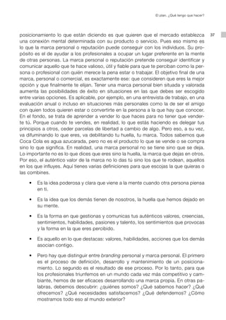El plan. ¿Qué tengo que hacer?




posicionamiento lo que están diciendo es que quieren que el mercado establezca                  37
una conexión mental determinada con su producto o servicio. Pues eso mismo es
lo que la marca personal o reputación puede conseguir con los individuos. Su pro-
pósito es el de ayudar a los profesionales a ocupar un lugar preferente en la mente
de otras personas. La marca personal o reputación pretende conseguir identificar y
comunicar aquello que te hace valioso, útil y fiable para que te perciban como la per-
sona o profesional con quién merece la pena estar o trabajar. El objetivo final de una
marca, personal o comercial, es exactamente ese: que consideren que eres la mejor
opción y que finalmente te elijan. Tener una marca personal bien situada y valorada
aumenta las posibilidades de éxito en situaciones en las que debes ser escogido
entre varias opciones. Es aplicable, por ejemplo, en una entrevista de trabajo, en una
evaluación anual o incluso en situaciones más personales como la de ser el amigo
con quien todos quieren estar o convertirte en la persona a la que hay que conocer.
En el fondo, se trata de aprender a vender lo que haces para no tener que vender-
te tú. Porque cuando te vendes, en realidad, lo que estás haciendo es delegar tus
principios a otros, ceder parcelas de libertad a cambio de algo. Pero eso, a su vez,
va difuminando lo que eres, va debilitando tu huella, tu marca. Todos sabemos que
Coca Cola es agua azucarada, pero no es el producto lo que se vende o se compra
sino lo que significa. En realidad, una marca personal no se tiene sino que se deja.
Lo importante no es lo que dices que eres sino la huella, la marca que dejas en otros.
Por eso, el auténtico valor de la marca no lo das tú sino los que te rodean, aquellos
en los que influyes. Aquí tienes varias definiciones para que escojas la que quieras o
las combines.

	   •	 Es la idea poderosa y clara que viene a la mente cuando otra persona piensa
       en ti.

	   •	 Es la idea que los demás tienen de nosotros, la huella que hemos dejado en
       su mente.

	   •	 Es la forma en que gestionas y comunicas tus auténticos valores, creencias,
       sentimientos, habilidades, pasiones y talento, los sentimientos que provocas
       y la forma en la que eres percibido.

	   •	 Es aquello en lo que destacas: valores, habilidades, acciones que los demás
       asocian contigo.

	   •	 Pero hay que distinguir entre branding personal y marca personal. El primero
       es el proceso de definición, desarrollo y mantenimiento de un posiciona-
       miento. Lo segundo es el resultado de ese proceso. Por lo tanto, para que
       los profesionales triunfemos en un mundo cada vez más competitivo y cam-
       biante, hemos de ser eficaces desarrollando una marca propia. En otras pa-
       labras, debemos descubrir: ¿quiénes somos? ¿Qué sabemos hacer? ¿Qué
       ofrecemos? ¿Qué necesidades satisfacemos? ¿Qué defendemos? ¿Cómo
       mostramos todo eso al mundo exterior?
 