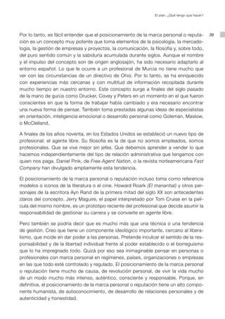 El plan. ¿Qué tengo que hacer?




Por lo tanto, es fácil entender que el posicionamiento de la marca personal o reputa-            39
ción es un concepto muy potente que toma elementos de la psicología, la mercado-
logía, la gestión de empresas y proyectos, la comunicación, la filosofía y, sobre todo,
del puro sentido común y la sabiduría acumulada durante siglos. Aunque el nombre
y el impulso del concepto son de origen anglosajón, ha sido necesario adaptarlo al
entorno español. Lo que le ocurre a un profesional de Murcia no tiene mucho que
ver con las circunstancias de un directivo de Ohio. Por lo tanto, se ha enriquecido
con experiencias más cercanas y con multitud de información recopilada durante
mucho tiempo en nuestro entorno. Este concepto surge a finales del siglo pasado
de la mano de gurús como Drucker, Covey y Peters en un momento en el que fueron
conscientes en que la forma de trabajar había cambiado y era necesario encontrar
una nueva forma de pensar. También toma prestadas algunas ideas de especialistas
en orientación, inteligencia emocional o desarrollo personal como Goleman, Maslow,
o McClelland.

A finales de los años noventa, en los Estados Unidos se estableció un nuevo tipo de
profesional: el agente libre. Su filosofía es la de que no somos empleados, somos
profesionales. Que se vive mejor sin jefes. Que debemos aprender a vender lo que
hacemos independientemente del tipo de relación administrativa que tengamos con
quien nos paga. Daniel Pink, de Free Agent Nation, o la revista norteamericana Fast
Company han divulgado ampliamente esta tendencia.

El posicionamiento de la marca personal o reputación incluso toma como referencia
modelos o iconos de la literatura o el cine. Howard Roark (El manantial) y otros per-
sonajes de la escritora Ayn Rand de la primera mitad del siglo XX son antecedentes
claros del concepto. Jerry Maguire, el papel interpretado por Tom Cruise en la pelí-
cula del mismo nombre, es un prototipo reciente del profesional que decide asumir la
responsabilidad de gestionar su carrera y se convierte en agente libre.

Pero también se podría decir que es mucho más que una técnica o una tendencia
de gestión. Creo que tiene un componente ideológico importante, cercano al libera-
lismo, que incide en dar poder a las personas. Pretende inculcar el sentido de la res-
ponsabilidad y de la libertad individual frente al poder establecido o el borreguismo
que lo ha impregnado todo. Quizá por eso sea inimaginable pensar en personas o
profesionales con marca personal en regímenes, países, organizaciones o empresas
en las que todo esté controlado y regulado. El posicionamiento de la marca personal
o reputación tiene mucho de causa, de revolución personal, de vivir la vida mucho
de un modo mucho más intenso, auténtico, consciente y responsable. Porque, en
definitiva, el posicionamiento de la marca personal o reputación tiene un alto compo-
nente humanista, de autoconocimiento, de desarrollo de relaciones personales y de
autenticidad y honestidad.
 