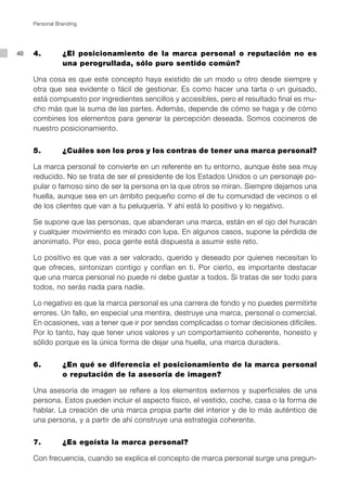 Personal Branding




40   4. 		      ¿El posicionamiento de la marca personal o reputación no es
                una perogrullada, sólo puro sentido común?

     Una cosa es que este concepto haya existido de un modo u otro desde siempre y
     otra que sea evidente o fácil de gestionar. Es como hacer una tarta o un guisado,
     está compuesto por ingredientes sencillos y accesibles, pero el resultado final es mu-
     cho más que la suma de las partes. Además, depende de cómo se haga y de cómo
     combines los elementos para generar la percepción deseada. Somos cocineros de
     nuestro posicionamiento.


     5.		       ¿Cuáles son los pros y los contras de tener una marca personal?

     La marca personal te convierte en un referente en tu entorno, aunque éste sea muy
     reducido. No se trata de ser el presidente de los Estados Unidos o un personaje po-
     pular o famoso sino de ser la persona en la que otros se miran. Siempre dejamos una
     huella, aunque sea en un ámbito pequeño como el de tu comunidad de vecinos o el
     de los clientes que van a tu peluquería. Y ahí está lo positivo y lo negativo.

     Se supone que las personas, que abanderan una marca, están en el ojo del huracán
     y cualquier movimiento es mirado con lupa. En algunos casos, supone la pérdida de
     anonimato. Por eso, poca gente está dispuesta a asumir este reto.

     Lo positivo es que vas a ser valorado, querido y deseado por quienes necesitan lo
     que ofreces, sintonizan contigo y confían en ti. Por cierto, es importante destacar
     que una marca personal no puede ni debe gustar a todos. Si tratas de ser todo para
     todos, no serás nada para nadie.

     Lo negativo es que la marca personal es una carrera de fondo y no puedes permitirte
     errores. Un fallo, en especial una mentira, destruye una marca, personal o comercial.
     En ocasiones, vas a tener que ir por sendas complicadas o tomar decisiones difíciles.
     Por lo tanto, hay que tener unos valores y un comportamiento coherente, honesto y
     sólido porque es la única forma de dejar una huella, una marca duradera.


     6. 		      ¿En qué se diferencia el posicionamiento de la marca personal
                o reputación de la asesoría de imagen?

     Una asesoría de imagen se refiere a los elementos externos y superficiales de una
     persona. Estos pueden incluir el aspecto físico, el vestido, coche, casa o la forma de
     hablar. La creación de una marca propia parte del interior y de lo más auténtico de
     una persona, y a partir de ahí construye una estrategia coherente.


     7. 		      ¿Es egoísta la marca personal?

     Con frecuencia, cuando se explica el concepto de marca personal surge una pregun-
 