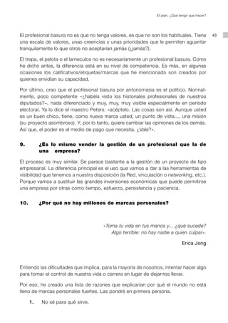 El plan. ¿Qué tengo que hacer?




El profesional basura no es que no tenga valores, es que no son los habituales. Tiene            43
una escala de valores, unas creencias y unas prioridades que le permiten aguantar
tranquilamente lo que otros no aceptarían jamás (¿jamás?).

El trepa, el pelota o el lameculos no es necesariamente un profesional basura. Como
he dicho antes, la diferencia está en su nivel de competencia. Es más, en algunas
ocasiones los calificativos/etiquetas/marcas que he mencionado son creados por
quienes envidian su capacidad.

Por último, creo que el profesional basura por antonomasia es el político. Normal-
mente, poco competente –¿habéis visto los historiales profesionales de nuestros
diputados?–, nada diferenciado y muy, muy, muy visible especialmente en período
electoral. Ya lo dice el maestro Peters: «acéptelo. Las cosas son así. Aunque usted
es un buen chico, tiene, como nueva marca usted, un punto de vista..., una misión
(su proyecto asombroso). Y, por lo tanto, quiere cambiar las opiniones de los demás.
Así que, el poder es el medio de pago que necesita. ¿Vale?».


9. 		   ¿Es lo mismo vender la gestión de un profesional que la de
        una 	 empresa?

El proceso es muy similar. Se parece bastante a la gestión de un proyecto de tipo
empresarial. La diferencia principal es el uso que vamos a dar a las herramientas de
visibilidad que tenemos a nuestra disposición (la Red, vinculación o networking, etc.).
Porque vamos a sustituir las grandes inversiones económicas que puede permitirse
una empresa por otras como tiempo, esfuerzo, persistencia y paciencia.


10. 	   ¿Por qué no hay millones de marcas personales?



                                       «Toma tu vida en tus manos y... ¿qué sucede?
                                          Algo terrible: no hay nadie a quien culpar».

                                                                               Erica Jong



Entiendo las dificultades que implica, para la mayoría de nosotros, intentar hacer algo
para tomar el control de nuestra vida o carrera en lugar de dejarnos llevar.

Por eso, he creado una lista de razones que explicarían por qué el mundo no está
lleno de marcas personales fuertes. Las pondré en primera persona.

	   1.		 No sé para qué sirve.
 