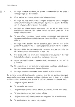 Personal Branding




44   	    2.		 No tengo un objetivo definido, así que no necesito nada que me ayude a
               conseguir algo que desconozco.

     	    3.		 (Creo que) no tengo nada valioso o diferente que ofrecer.

     	    4.		 No tengo recursos (dinero, tiempo, amigos, autoestima, familia, etc.) para
               construir una marca personal que mejore la percepción que los demás tie-
               nen de mí y aumente mi valor en el mercado.

     	    5.		 No tengo una lista de prioridades (valores) clara, ni creo en nada con sufi-
               ciente intensidad como para intentar cambiar las cosas. ¿Para qué? Si no
               tengo un objetivo claro.

     	    6.		 Tengo una lista inmensa de miedos, ideas preconcebidas, creencias nega-
               tivas y pensamientos apocalípticos sobre lo que ocurriría si..., sobre lo que
               dirían si...

     	    7.		 No tengo ni idea de cómo me ven los demás, por lo tanto me paso la vida
               pensando que soy mucho peor (o mejor) de lo que realmente me perciben.

     	    8.		 No tengo ni idea de quién puede estar interesado en lo que yo podría ofre-
               cer. Ni cuanto estarían dispuestos a pagar (me).

     	    9.		 Soy teleco, fontanero, taxista o diseñador, eso es lo que pone mi DNI y por
               lo tanto lo llevaré como una condena hasta que me muera.

     	    10.		 No sé cómo puedo darme a conocer. Conseguir visibilidad es cosa de ricos
                y famosos.

     	    11.		 No tengo ni idea de cómo diseñar una estrategia para llegar a donde quiero
                con los recursos escasos de los que dispongo.

     	    12.		 No tengo paciencia, voluntad o interés en salir de esta situación.

     De la misma forma, dándole la vuelta, podríamos entender por qué algunas organi-
     zaciones (empresariales, sindicales, políticas, religiosas, etc.) le tienen tanto miedo
     a este concepto. Imagina que de repente empezase a llegar gente con este perfil:

     	    1.		 Tengo un objetivo definido.

     	    2.		 Tengo mucho que ofrecer.

     	    3.		 Tengo recursos (dinero, tiempo, amigos, autoestima, familia, entre otros).

     	    4.		 Tengo unos valores y unas creencias sólidas.

     	    5.		 Tengo el miedo justo como para asumir riesgos sin ser un inconsciente.

     	    6.		 Tengo claro como soy y como me perciben.
 