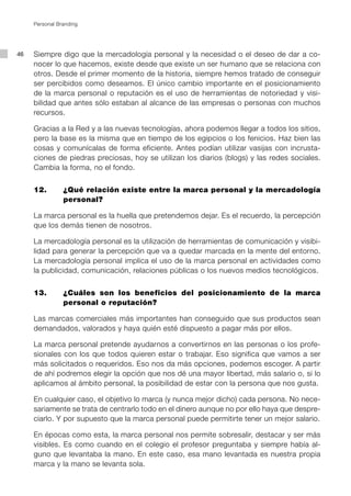 Personal Branding




46   Siempre digo que la mercadología personal y la necesidad o el deseo de dar a co-
     nocer lo que hacemos, existe desde que existe un ser humano que se relaciona con
     otros. Desde el primer momento de la historia, siempre hemos tratado de conseguir
     ser percibidos como deseamos. El único cambio importante en el posicionamiento
     de la marca personal o reputación es el uso de herramientas de notoriedad y visi-
     bilidad que antes sólo estaban al alcance de las empresas o personas con muchos
     recursos.

     Gracias a la Red y a las nuevas tecnologías, ahora podemos llegar a todos los sitios,
     pero la base es la misma que en tiempo de los egipcios o los fenicios. Haz bien las
     cosas y comunícalas de forma eficiente. Antes podían utilizar vasijas con incrusta-
     ciones de piedras preciosas, hoy se utilizan los diarios (blogs) y las redes sociales.
     Cambia la forma, no el fondo.


     12. 	      ¿Qué relación existe entre la marca personal y la mercadología
                personal?

     La marca personal es la huella que pretendemos dejar. Es el recuerdo, la percepción
     que los demás tienen de nosotros.

     La mercadología personal es la utilización de herramientas de comunicación y visibi-
     lidad para generar la percepción que va a quedar marcada en la mente del entorno.
     La mercadología personal implica el uso de la marca personal en actividades como
     la publicidad, comunicación, relaciones públicas o los nuevos medios tecnológicos.


     13.		      ¿Cuáles son los beneficios del posicionamiento de la marca
                personal o reputación?

     Las marcas comerciales más importantes han conseguido que sus productos sean
     demandados, valorados y haya quién esté dispuesto a pagar más por ellos.

     La marca personal pretende ayudarnos a convertirnos en las personas o los profe-
     sionales con los que todos quieren estar o trabajar. Eso significa que vamos a ser
     más solicitados o requeridos. Eso nos da más opciones, podemos escoger. A partir
     de ahí podremos elegir la opción que nos dé una mayor libertad, más salario o, si lo
     aplicamos al ámbito personal, la posibilidad de estar con la persona que nos gusta.

     En cualquier caso, el objetivo lo marca (y nunca mejor dicho) cada persona. No nece-
     sariamente se trata de centrarlo todo en el dinero aunque no por ello haya que despre-
     ciarlo. Y por supuesto que la marca personal puede permitirte tener un mejor salario.

     En épocas como esta, la marca personal nos permite sobresalir, destacar y ser más
     visibles. Es como cuando en el colegio el profesor preguntaba y siempre había al-
     guno que levantaba la mano. En este caso, esa mano levantada es nuestra propia
     marca y la mano se levanta sola.
 