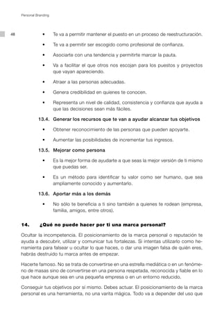 Personal Branding




48   	    	    	 •	 	 	 Te va a permitir mantener el puesto en un proceso de reestructuración.

     	    	    	 •	 	 	 Te va a permitir ser escogido como profesional de confianza.

     	    	    	 •	 	 	 Asociarte con una tendencia y permitirte marcar la pauta.

     	    	    	 •	 	 	 Va a facilitar el que otros nos escojan para los puestos y proyectos
                        que vayan apareciendo.

     	    	    	 •	 	 	 Atraer a las personas adecuadas.

     	    	    	 •	 	 	 Genera credibilidad en quienes te conocen.

     	    	    	 •	 	 	 Representa un nivel de calidad, consistencia y confianza que ayuda a
                        que las decisiones sean más fáciles.

     		        13.4.		 Generar los recursos que te van a ayudar alcanzar tus objetivos

     	    	    	 •	 	 	 Obtener reconocimiento de las personas que pueden apoyarte.

     	    	    	 •	 	 	 Aumentar las posibilidades de incrementar tus ingresos.

     		        13.5.		 Mejorar como persona

     	    	    	 •	 	 	 Es la mejor forma de ayudarte a que seas la mejor versión de ti mismo
                        que puedas ser.

     	    	    	 •	 	 	 Es un método para identificar tu valor como ser humano, que sea
                        ampliamente conocido y aumentarlo.

     		        13.6.		 Aportar más a los demás

     	    	    	 •	 	 	 No sólo te beneficia a ti sino también a quienes te rodean (empresa,
                        familia, amigos, entre otros).


     14.		      ¿Qué no puede hacer por ti una marca personal?

     Ocultar la incompetencia. El posicionamiento de la marca personal o reputación te
     ayuda a descubrir, utilizar y comunicar tus fortalezas. Si intentas utilizarlo como he-
     rramienta para falsear u ocultar lo que haces, o dar una imagen falsa de quién eres,
     habrás destruido tu marca antes de empezar.

     Hacerte famoso. No se trata de convertirse en una estrella mediática o en un fenóme-
     no de masas sino de convertirse en una persona respetada, reconocida y fiable en lo
     que hace aunque sea en una pequeña empresa o en un entorno reducido.

     Conseguir tus objetivos por sí mismo. Debes actuar. El posicionamiento de la marca
     personal es una herramienta, no una varita mágica. Todo va a depender del uso que
 