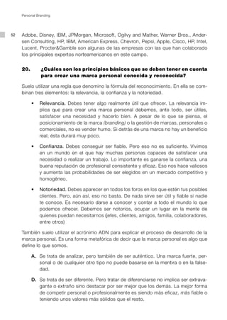 Personal Branding




52   Adobe, Disney, IBM, JPMorgan, Microsoft, Ogilvy and Mather, Warner Bros., Ander-
     sen Consulting, HP, IBM, American Express, Chevron, Pepsi, Apple, Cisco, HP, Intel,
     Lucent, Procter&Gamble son algunas de las empresas con las que han colaborado
     los principales expertos norteamericanos en este campo.


     20. 	      ¿Cuáles son los principios básicos que se deben tener en cuenta
                para crear una marca personal conocida y reconocida?

     Suelo utilizar una regla que denomino la fórmula del reconocimiento. En ella se com-
     binan tres elementos: la relevancia, la confianza y la notoriedad.

     	    •	 Relevancia. Debes tener algo realmente útil que ofrecer. La relevancia im-
             plica que para crear una marca personal debemos, ante todo, ser útiles,
             satisfacer una necesidad y hacerlo bien. A pesar de lo que se piensa, el
             posicionamiento de la marca (branding) o la gestión de marcas, personales o
             comerciales, no es vender humo. Si detrás de una marca no hay un beneficio
             real, ésta durará muy poco.

     	    •	 Confianza. Debes conseguir ser fiable. Pero eso no es suficiente. Vivimos
             en un mundo en el que hay muchas personas capaces de satisfacer una
             necesidad o realizar un trabajo. Lo importante es ganarse la confianza, una
             buena reputación de profesional consistente y eficaz. Eso nos hace valiosos
             y aumenta las probabilidades de ser elegidos en un mercado competitivo y
             homogéneo.

     	    •	 Notoriedad. Debes aparecer en todos los foros en los que estén tus posibles
             clientes. Pero, aún así, eso no basta. De nada sirve ser útil y fiable si nadie
             te conoce. Es necesario darse a conocer y contar a todo el mundo lo que
             podemos ofrecer. Debemos ser notorios, ocupar un lugar en la mente de
             quienes puedan necesitarnos (jefes, clientes, amigos, familia, colaboradores,
             entre otros)

     También suelo utilizar el acrónimo ADN para explicar el proceso de desarrollo de la
     marca personal. Es una forma metafórica de decir que la marca personal es algo que
     define lo que somos.

     	    A.	 Se trata de analizar, pero también de ser auténtico. Una marca fuerte, per-
              sonal o de cualquier otro tipo no puede basarse en la mentira o en la false-
              dad.

     	    D.	 Se trata de ser diferente. Pero tratar de diferenciarse no implica ser extrava-
              gante o extraño sino destacar por ser mejor que los demás. La mejor forma
              de competir personal o profesionalmente es siendo más eficaz, más fiable o
              teniendo unos valores más sólidos que el resto.
 