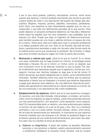 Personal Branding




54                a ser lo que otros (padres, políticos, educadores, entorno, entre otros)
                  quieren que seamos, y hemos acabado asumiendo que somos lo que dice
                  nuestra tarjeta de visita o una descripción del puesto de trabajo (job des-
                  cription). Mujeres, mayores, jóvenes, albañiles, licenciados, perdedores,
                  entre otros, nos pasamos la vida interpretando papeles que no nos co-
                  rresponden o que sólo son definiciones parciales de lo que somos. Para
                  poder elaborar un proyecto profesional debemos ver más allá y reflexionar
                  sobre todos los papeles que nos toca interpretar y las cualidades que se
                  asocian con ellos. Puede que seas un Ingeniero de Telecomunicaciones,
                  pero también puedes ser una mujer y además entrenar un equipo de críos
                  en tu barrio. Todos esos roles son útiles para crear tu proyecto profesional
                  y no debes quedarte sólo con uno. Esto no es filosofía, esa lista de forta-
                  lezas y aportaciones asociadas a cada uno de esos roles forman parte de
                  la materia prima con la que construirás tu profesión. No te limites, ni dejes
                  que otros te limiten (aunque lo hagan con todo el cariño del mundo).

     	    3.		 Motivación y valores (por qué). ¿Qué es lo que te mueve? Si no tienes
               una razón sostenible que te haga ponerte en marcha, la estrategia estará
               destinada a fracasar. No es lo mismo un motivo como un despido que
               una motivación como la de disfrutar haciendo lo que te gusta. Por eso,
               es fundamental que descubras aquello que te apasiona y luches por con-
               seguirlo. Aunque sea mientras trabajas en algo que te da de comer. El
               hecho de pensar que estás trabajando por tu sueño, ya es suficientemente
               motivador. También debemos tener muy claro los límites que no estamos
               dispuestos a tolerar que se traspasen o el precio que estamos dispuestos
               a pagar para alcanzar esos objetivos. Sin una definición clara de las priori-
               dades sólo generaremos desconfianza al ir dando bandazos en función de
               las circunstancias y nos desviaremos del rumbo establecido.

     	    4.		 Establecimiento de objetivos. Definir qué es lo que queremos conseguir.
               Un ascenso, una vida más tranquila, más prestigio, un empleo, ser recono-
               cidos como los expertos en alguna materia. ¿Qué meta pretendes alcanzar
               con ese posicionamiento? ¿Un ascenso? ¿Una reputación como especia-
               lista? Es imprescindible tener un destino, una meta ambiciosa pero realista.
               La función de ese objetivo va a ser la de guía y faro. Nos va a mantener
               centrados y nos va a evitar perder recursos (tiempo, dinero, entre otros).
               No se trata de obsesionarse por alcanzarlo, lo importante es que vayamos
               tomando medidas que nos acerquen a él. Quizás no podamos llegar a ser
               el director general de una multinacional farmacéutica, pero tener ese obje-
               tivo claro nos va a facilitar la toma de decisiones.

     			 g.		 Elaborar un diagnóstico. A partir del análisis se estudian diferentes
              opciones y nos ponemos a diseñar nuestro posicionamiento personal
              o profesional. Establecer la situación inicial. Analizar cuál es nuestro
 