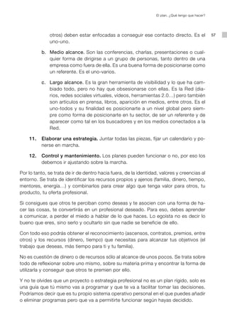 El plan. ¿Qué tengo que hacer?




              otros) deben estar enfocadas a conseguir ese contacto directo. Es el                  57
              uno-uno.

			 b.		 Medio alcance. Son las conferencias, charlas, presentaciones o cual-
         quier forma de dirigirse a un grupo de personas, tanto dentro de una
         empresa como fuera de ella. Es una buena forma de posicionarse como
         un referente. Es el uno-varios.

			 c.		 Largo alcance. Es la gran herramienta de visibilidad y lo que ha cam-
         biado todo, pero no hay que obsesionarse con ellas. Es la Red (dia-
         rios, redes sociales virtuales, vídeos, herramientas 2.0…) pero también
         son artículos en prensa, libros, aparición en medios, entre otros. Es el
         uno-todos y su finalidad es posicionarte a un nivel global pero siem-
         pre como forma de posicionarte en tu sector, de ser un referente y de
         aparecer como tal en los buscadores y en los medios conectados a la
         Red.

	   11.		 Elaborar una estrategia. Juntar todas las piezas, fijar un calendario y po-
          nerse en marcha.

	   12.		 Control y mantenimiento. Los planes pueden funcionar o no, por eso los
          debemos ir ajustando sobre la marcha.

Por lo tanto, se trata de ir de dentro hacia fuera, de la identidad, valores y creencias al
entorno. Se trata de identificar los recursos propios y ajenos (familia, dinero, tiempo,
mentores, energía…) y combinarlos para crear algo que tenga valor para otros, tu
producto, tu oferta profesional.

Si consigues que otros te perciban como deseas y te asocien con una forma de ha-
cer las cosas, te convertirás en un profesional deseado. Para eso, debes aprender
a comunicar, a perder el miedo a hablar de lo que haces. Lo egoísta no es decir lo
bueno que eres, sino serlo y ocultarlo sin que nadie se beneficie de ello.

Con todo eso podrás obtener el reconocimiento (ascensos, contratos, premios, entre
otros) y los recursos (dinero, tiempo) que necesitas para alcanzar tus objetivos (el
trabajo que deseas, más tiempo para ti y tu familia).

No es cuestión de dinero o de recursos sólo al alcance de unos pocos. Se trata sobre
todo de reflexionar sobre uno mismo, sobre su materia prima y encontrar la forma de
utilizarla y conseguir que otros te premien por ello.

Y no te olvides que un proyecto o estrategia profesional no es un plan rígido, solo es
una guía que tú mismo vas a programar y que te va a facilitar tomar las decisiones.
Podríamos decir que es tu propio sistema operativo personal en el que puedes añadir
o eliminar programas pero que va a permitirte funcionar según hayas decidido.
 
