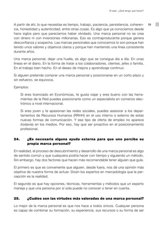 El plan. ¿Qué tengo que hacer?




A partir de ahí, lo que necesitas es tiempo, trabajo, paciencia, persistencia, coheren-            59
cia, honestidad y autenticidad, entre otras cosas. Es algo que ya conocíamos desde
hace siglos pero que parecíamos haber olvidado. Una marca personal no se crea
con dinero ni con inversiones millonarias. Eso es contraproducente porque genera
desconfianza y sospecha. Las marcas personales que conocemos lo son porque han
tenido unos valores y objetivos claros y porque han mantenido una línea consistente
durante años.

Una marca personal, dejar una huella, es algo que se consigue día a día. En unas
líneas en el diario. En la forma de tratar a los colaboradores, clientes, jefes o familia.
En el trabajo bien hecho. En el deseo de mejora y aprendizaje continuo.

Si alguien pretende comprar una marca personal y posicionarse en un corto plazo y
sin esfuerzo, se equivoca.

Ejemplos:

    Si eres licenciado en Económicas, te gusta viajar y eres bueno con las herra-
    mientas de la Red puedes posicionarte como un especialista en comercio elec-
    trónico a nivel internacional.

    Si eres joven y te apasionan las redes sociales, puedes asesorar a los depar-
    tamentos de Recursos Humanos (RRHH) en el uso interno o externo de estas
    nuevas formas de comunicación. Y ese tipo de oferta de empleo no aparece
    (todavía) en los medios. Por eso, hay que ser proactivo en el posicionamiento
    profesional.


24.		    ¿Es necesaria alguna ayuda externa para que uno perciba su
         propia marca personal?

En realidad, el proceso de descubrimiento y desarrollo de una marca personal es algo
de sentido común y que cualquiera podría hacer con tiempo y siguiendo un método.
Sin embargo, hay dos factores que hacen más recomendable tener alguien que guíe.

El primero es que es conveniente que alguien, desde fuera, nos dé una opinión más
objetiva de nuestra forma de actuar. Dicen los expertos en mercadología que la per-
cepción es la realidad.

El segundo es que hay opciones, técnicas, herramientas y métodos que un experto
maneja y que una persona por sí sola puede no conocer o tener en cuenta.


25.		    ¿Cuáles son las virtudes más valoradas de una marca personal?

Lo mejor de la marca personal es que nos hace a todos únicos. Cualquier persona
es capaz de combinar su formación, su experiencia, sus recursos o su forma de ser
 