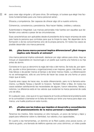 Personal Branding




60   para crear algo singular y útil para otros. Sin embargo, si tuviese que elegir tres fac-
     tores fundamentales para una marca personal serían:

     Eficacia y competencia. Ser capaces de ofrecer algo útil a nuestro entorno.

     Coherencia, consistencia y persistencia. Nos hacen fiables, creíbles y valiosos.

     Autenticidad e Integridad. Las marcas personales más fuertes son aquellas que de-
     fienden unos valores a pesar de las circunstancias.

     Esas características son aplicables desde el presidente de la mayor empresa de este
     país hasta la persona que contratas para que te limpie la casa. No dependen de la
     formación o de los conocimientos sino de la propia persona. En todos los casos es
     posible desarrollar una marca personal.


     26.		      ¿Una buena marca personal implica diferenciarse? ¿Qué riesgos
                implica este llevarlo al extremo?

     Una marca personal implica sobresalir, destacar por algo valioso para otros. Aquí se
     incluye un especialista en neurocirugía o un padre que cuenta una historia a su hija
     antes de dormir.

     Consiste en lo que yo denomino la regla del más o del menos. Se trata de, por ejem-
     plo, ayudar a otros (personas u organizaciones) a ser mejores, ganar más dinero, ser
     más felices o de perder menos el tiempo o de tener menos miedo. La diferenciación
     no es extravagancia, sólo es una forma de hacer las cosas de una forma un poco
     mejor que el resto.

     Cuando eres capaz de hacer eso, te estás diferenciando, pero no lo llamaría extre-
     mismo. La Madre Teresa o Gandhi lo hicieron. También Hitler o Mao. En todos los
     casos estaban satisfaciendo las necesidades de alguien, fueron relevantes, fiables y
     notorios. La diferencia está en los valores que sostenían la marca personal de cada
     uno de ellos.

     En cualquier caso, creo que en lo que respecta al mundo profesional el problema está
     en la comodidad o bienestar en la falta de interés por tener una marca para dejar una
     marca, una huella positiva en este mundo.


     27.		      ¿Cuáles son las trabas que impiden el desarrollo y consolidación
                del posicionamiento de la marca personal o reputación?

     Tenemos los medios. Sólo necesitas un sitio tranquilo, un poco de tiempo y lápiz y
     papel para reflexionar sobre tu identidad, tus valores y tus capacidades.

     En cuanto a las herramientas, un dominio en la Red cuesta unos pocos euros, un
     diario es gratis, una llamada de teléfono apenas son unos céntimos, un vídeo puede
 