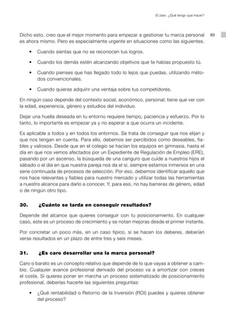 El plan. ¿Qué tengo que hacer?




Dicho esto, creo que el mejor momento para empezar a gestionar tu marca personal              63
es ahora mismo. Pero es especialmente urgente en situaciones como las siguientes.

	   •	 Cuando sientas que no se reconocen tus logros.

	   •	 Cuando los demás estén alcanzando objetivos que te habías propuesto tú.

	   •	 Cuando pienses que has llegado todo lo lejos que puedas, utilizando méto-
       dos convencionales.

	   •	 Cuando quieras adquirir una ventaja sobre tus competidores.

En ningún caso depende del contexto social, económico, personal; tiene que ver con
la edad, experiencia, género y estudios del individuo.

Dejar una huella deseada en tu entorno requiere tiempo, paciencia y esfuerzo. Por lo
tanto, lo importante es empezar ya y no esperar a que ocurra un incidente.

Es aplicable a todos y en todos los entornos. Se trata de conseguir que nos elijan y
que nos tengan en cuenta. Para ello, debemos ser percibidos como deseables, fia-
bles y valiosos. Desde que en el colegio se hacían los equipos en gimnasia, hasta el
día en que nos vemos afectados por un Expediente de Regulación de Empleo (ERE),
pasando por un ascenso, la búsqueda de una canguro que cuide a nuestros hijos el
sábado o el día en que nuestra pareja nos da el sí, siempre estamos inmersos en una
serie continuada de procesos de selección. Por eso, debemos identificar aquello que
nos hace relevantes y fiables para nuestro mercado y utilizar todas las herramientas
a nuestro alcance para darlo a conocer. Y, para eso, no hay barreras de género, edad
o de ningún otro tipo.


30.		   ¿Cuánto se tarda en conseguir resultados?

Depende del alcance que quieres conseguir con tu posicionamiento. En cualquier
caso, este es un proceso de crecimiento y se notan mejoras desde el primer instante.

Por concretar un poco más, en un caso típico, si se hacen los deberes, deberían
verse resultados en un plazo de entre tres y seis meses.


31.		   ¿Es caro desarrollar una la marca personal?

Caro o barato es un concepto relativo que depende de lo que vayas a obtener a cam-
bio. Cualquier avance profesional derivado del proceso va a amortizar con creces
el coste. Si quieres poner en marcha un proceso sistematizado de posicionamiento
profesional, deberías hacerte las siguientes preguntas:

	   •	 ¿Qué rentabilidad o Retorno de la Inversión (ROI) puedes y quieres obtener
       del proceso?
 