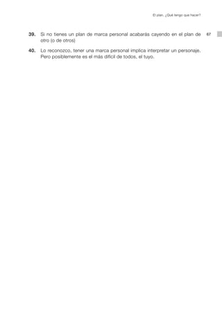 El plan. ¿Qué tengo que hacer?




	   39.		 Si no tienes un plan de marca personal acabarás cayendo en el plan de              67
          otro (o de otros)

	   40.		 Lo reconozco, tener una marca personal implica interpretar un personaje.
          Pero posiblemente es el más difícil de todos, el tuyo.
 