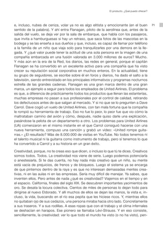 El producto. ¿Qué puedo ofrecer?




e, incluso, nubes de ceniza, volar ya no es algo elitista y emocionante (en el buen              71
sentido de la palabra). Y ahí entra Flanagan, piloto de la aerolínea que, antes de la
salida del vuelo, se deja ver por la sala de embarque, que habla con los pasajeros,
que invita a hamburguesas si hay un retraso, que saca fotos de las mascotas en la
bodega y se las enseña a sus dueños y que, incluso, es capaz de llamar por teléfono
a la familia de un niño que viaja solo para tranquilizarles por una demora en la lle-
gada. Y ¿qué valor puede tener la actitud de una sola persona en la imagen de una
compañía embarcada en una fusión valorada en 3.000 millones de euros? Mucho.
Y más aún en la era de la Red, los diarios, las redes en general, porque el capitán
Flanagan se ha convertido en un excelente activo para una compañía que ha visto
crecer su reputación social corporativa en muchos enteros. En la actualidad, tiene
su grupo de seguidores, se escribe sobre él en foros y diarios, ha dado el salto a la
televisión, siendo entrevistado en los principales informativos y programas nocturnos
estrella de las grandes cadenas. Flanagan es una gran marca dentro de una gran
marca, un ejemplo a seguir para todos los empleados de United Airlines. El problema
es que, a diferencia de prácticamente todos los productos que llenan las estanterías,
muchas empresas no pasan a sus profesionales por el control de calidad, retirando
los defectuosos antes de que salgan al mercado. Y si no que se lo pregunten a Dave
Carrol. Dave cogió un vuelo de United Airlines, con tan mala fortuna que la compañía
le rompió su herramienta de trabajo. Eso no fue lo peor, lo peor fue que vio cómo la
maltrataban camino del avión y cómo, después, nadie quiso darle una explicación,
pasándose la pelota de un departamento a otro. Los problemas para United Airlines
(UA) comenzaron en el mismo instante en el que Carrol consiguió hacerse con una
nueva herramienta, compuso una canción y grabó un vídeo: «United rompe guita-
rras.» ¿El resultado? Más de 8.000.000 de visitas en YouTube. No todos tenemos ni
el talento musical ni la guitarra como instrumento de trabajo, pero sí tenemos lo que
ha convertido a Carrol y a su historia en un gran éxito.

Creatividad, porque, no te creas eso que dicen, o incluso lo que tú te dices. Creativos
somos todos. Todos. La creatividad nos viene de serie. Luego podemos potenciarla
o anestesiarla. Si te das cuenta, no hay nada más creativo que un niño, su mente
está vacía de prejuicios, de frenos y de bloqueos. Luego el sistema ya se encarga
de que pintemos dentro de la raya y es que no interesan demasiadas mentes crea-
tivas, ni en las aulas ni en las empresas. Sería muy difícil de manejar. Ya sabes, que
inventen ellos. Pero antes de nada ¿qué es creatividad? Viajemos en el tiempo y en
el espacio. California, finales del siglo XIX. Se descubren importantes yacimientos de
oro. Se desata la locura colectiva. Cientos de miles de personas lo dejan todo para
dirigirse al nuevo Eldorado. Y allí muchos de ellos se dejan las manos, la vista e, in-
cluso, la vida, buscando en el río esa pepita que les hiciese ricos. Y, mientras ellos
no quitaban ojo de sus cedazos, una persona miraba hacia otro lado. Concretamente
a sus traseros. Y a sus rodillas. A esas ropas que con el trabajo y el clima infernales
se deshacían en harapos. Ese pionero se llamaba Lévi-Strauss. Y en eso consiste,
sencillamente, la creatividad: ver lo que todo el mundo ha visto (o no ha visto), pen-
 
