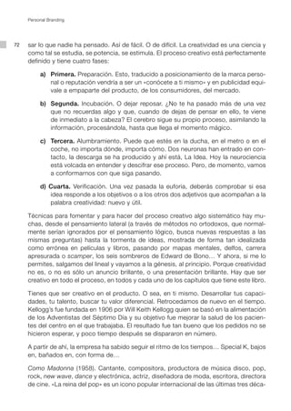 Personal Branding




72   sar lo que nadie ha pensado. Así de fácil. O de difícil. La creatividad es una ciencia y
     como tal se estudia, se potencia, se estimula. El proceso creativo está perfectamente
     definido y tiene cuatro fases:

     	    a) 	 Primera. Preparación. Esto, traducido a posicionamiento de la marca perso-
               nal o reputación vendría a ser un «conócete a ti mismo» y en publicidad equi-
               vale a empaparte del producto, de los consumidores, del mercado.	

     	    b)	 Segunda. Incubación. O dejar reposar. ¿No te ha pasado más de una vez
              que no recuerdas algo y que, cuando de dejas de pensar en ello, te viene
              de inmediato a la cabeza? El cerebro sigue su propio proceso, asimilando la
              información, procesándola, hasta que llega el momento mágico.

     	    c)	 Tercera. Alumbramiento. Puede que estés en la ducha, en el metro o en el
              coche, no importa dónde, importa cómo. Dos neuronas han entrado en con-
              tacto, la descarga se ha producido y ahí está, La Idea. Hoy la neurociencia
              está volcada en entender y descifrar ese proceso. Pero, de momento, vamos
              a conformarnos con que siga pasando.

     	    d) Cuarta. Verificación. Una vez pasada la euforia, deberás comprobar si esa
             idea responde a los objetivos o a los otros dos adjetivos que acompañan a la
             palabra creatividad: nuevo y útil.

     Técnicas para fomentar y para hacer del proceso creativo algo sistemático hay mu-
     chas, desde el pensamiento lateral (a través de métodos no ortodoxos, que normal-
     mente serían ignorados por el pensamiento lógico, busca nuevas respuestas a las
     mismas preguntas) hasta la tormenta de ideas, mostrada de forma tan idealizada
     como errónea en películas y libros, pasando por mapas mentales, delfos, carrera
     apresurada o scamper, los seis sombreros de Edward de Bono… Y ahora, si me lo
     permites, salgamos del lineal y vayamos a la génesis, al principio. Porque creatividad
     no es, o no es sólo un anuncio brillante, o una presentación brillante. Hay que ser
     creativo en todo el proceso, en todos y cada uno de los capítulos que tiene este libro.

     Tienes que ser creativo en el producto. O sea, en ti mismo. Desarrollar tus capaci-
     dades, tu talento, buscar tu valor diferencial. Retrocedamos de nuevo en el tiempo.
     Kellogg’s fue fundada en 1906 por Will Keith Kellogg quien se basó en la alimentación
     de los Adventistas del Séptimo Día y su objetivo fue mejorar la salud de los pacien-
     tes del centro en el que trabajaba. El resultado fue tan bueno que los pedidos no se
     hicieron esperar, y poco tiempo después se dispararon en número.

     A partir de ahí, la empresa ha sabido seguir el ritmo de los tiempos… Special K, bajos
     en, bañados en, con forma de…

     Como Madonna (1958). Cantante, compositora, productora de música disco, pop,
     rock, new wave, dance y electrónica, actriz, diseñadora de moda, escritora, directora
     de cine. «La reina del pop» es un icono popular internacional de las últimas tres déca-
 
