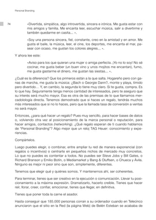 Personal Branding




74             «Divertida, simpática, algo introvertida, sincera e irónica. Me gusta estar con
               mis amigos y familia. Me encanta leer, escuchar música, salir a divertirme y
               también quedarme en casita... ».

               «Soy una persona sincera, fiel, constante, creo en la amistad y en amor. Me
               gusta el baile, la música, leer, el cine, los deportes, me encanta el mar, pa-
               sear con ocaso, me gustan los colores alegres... ».

     Y ahora lee este:

               «Aviso para los que quieran una mujer o amiga perfecta. ¡Yo no lo soy! No sé
               cocinar, me gusta beber (un buen vino y unos mojitos me encantan), fumo,
               me gusta gastarme el dinero, me gustan las siestas... ».

     ¿Cuál es la diferencia? Que los primeros están a la que salta. Hogareño pero con ga-
     nas de marcha, me gusta la música: ¿Bach o Georgie Dann?, monte y playa, tímido
     pero divertido… Y, en cambio, la segunda lo tiene muy claro. Si te gusta, compra. Es
     lo que hay. Seguramente tenga menos cantidad de interesados, pero te aseguro que
     su interés será mucho mayor. Esa es otra de las premisas de lo que llamamos mer-
     cadolología directa. Tenemos demostrado que si haces un regalo, tendrás muchos
     más interesados que si no lo haces, pero que la llamada tasa de conversión a ventas
     no será mayor.

     Entonces, ¿para qué hacer un regalo? Pues muy sencillo, para hacer bases de datos
     o, volviendo otra vez al posicionamiento de la marca personal o reputación, para
     hacer amigos, contactos (networking). ¿Qué regalo esperan de ti cuando hablamos
     de “Personal Branding”? Algo mejor que un reloj TAG Heuer: conocimiento y expe-
     riencias.

     Compártelos.

     Luego puedes elegir, o combinar, entre ampliar tu red de manera exponencial (con
     regalos o incentivos) o centrarte en pequeños nichos de mercado muy concretos.
     Lo que no puedes es contentar a todos. No puedes ser Steve Jobs y Bill Gates, o
     Richard Branson y Emilio Botín, o Mediamarket y Bang & Oluffsen, o Chueca y Ávila.
     Ninguno es mejor ni peor sino que son, simplemente, diferentes.

     Tenemos que elegir qué y quiénes somos. Y mantenernos ahí, ser coherentes.

     Para terminar, tienes que ser creativo en la ejecución o comunicación. Llevar tu posi-
     cionamiento a la máxima expresión. Dramatizarlo, hacerlo creíble. Tienes que hacer
     reír, llorar, creer, confiar, emocionar, tienes que llegar, en definitiva.

     Tienes que poner toda la carne el asador.

     Hasta conseguir que 185.000 personas corran a su ordenador cuando en Telecinco
     anunciaron que el sitio en la Red (la página Web) de Belén Esteban se acababa de
 