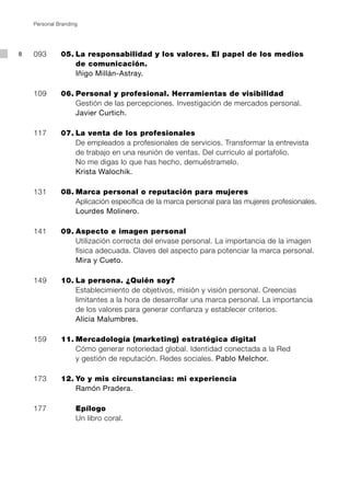 Personal Branding




8   093		     05.	La responsabilidad y los valores. El papel de los medios
                  de comunicación.
                  Iñigo Millán-Astray.

    109		     06.	Personal y profesional. Herramientas de visibilidad
                  Gestión de las percepciones. Investigación de mercados personal.
                  Javier Curtich.

    117		     07.	La venta de los profesionales
                  De empleados a profesionales de servicios. Transformar la entrevista
                  de trabajo en una reunión de ventas. Del currículo al portafolio.
                  No me digas lo que has hecho, demuéstramelo.
                  Krista Walochik.

    131		     08.	Marca personal o reputación para mujeres
                  Aplicación específica de la marca personal para las mujeres profesionales.
                  Lourdes Molinero.

    141		     09.	Aspecto e imagen personal
                  Utilización correcta del envase personal. La importancia de la imagen
                  física adecuada. Claves del aspecto para potenciar la marca personal.
                  Mira y Cueto.

    149		     10.	La persona. ¿Quién soy?
                  Establecimiento de objetivos, misión y visión personal. Creencias
                  limitantes a la hora de desarrollar una marca personal. La importancia
                  de los valores para generar confianza y establecer criterios.
                  Alicia Malumbres.

    159		     11.	Mercadología (marketing) estratégica digital
                  Cómo generar notoriedad global. Identidad conectada a la Red
                  y gestión de reputación. Redes sociales. Pablo Melchor.

    173		     12.	Yo y mis circunstancias: mi experiencia 	
                  Ramón Pradera.

    177				 Epílogo 	
            Un libro coral.
 