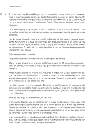 Personal Branding




76   Todo empezó con Ronald Reagan, no por casualidad, actor antes que presidente.
     Pero el máximo apogeo del arte de contar historias lo tenemos en Barak Obama. Un
     hombre con una historia que contar. Su historia, la de Michelle, la de Luther King, la
     de cada estado de la unión. David contra Goliath. Entusiasmo, frescura, entre otros,
     podemos.

     Un trabajo suyo y el de un gran equipo por detrás. Porque si las marcas las cons-
     truyen las personas, las marcas personales se construyen con la ayuda de otras
     personas.

     Haz tu guión, busca tu reparto y cuenta tu historia, sé entretenido, ameno, intere-
     sante. No importa si lo tuyo es una trilogía con precuela incluida o un corto. No hay
     historias cortas o largas, ni textos cortos o largos, hay historias, textos, vidas, intere-
     santes o grises. O, mejor dicho, todas las vidas, todas las historias tienen una parte
     interesante y que atrapa.

     Sólo hay que saber buscarla.

     Después buscaremos dónde contarla: nuestro plan de medios.

     Claro, no vas a hacerte un anuncio publicitario o spot de 20 segundos o una cam-
     paña en prensa, o en vallas (aunque hay quien las ha utilizado para declararse, por
     ejemplo).

     Antes nuestro círculo era mucho más reducido. Y antes aún, y sigue pasando en se-
     gún qué sitios, las familias vivían no sólo en el mismo pueblo, sino en la misma calle
     y en el mismo portal (cuando no en la misma casa). Tu novio o novia vivían también
     en la misma calle o tres calles más allá.

     Hoy el mundo se ha hecho pequeño. Entre las compañías aéreas de bajo coste y la
     banda ancha es posible llegar a prácticamente cualquier lugar del mundo. Se nos
     abren posibilidades insospechadas para nuestros hijos? (padres), tanto personales
     como laborales.

     Nuestro círculo ya no es un círculo, es una red.

     Y en esa red decimos que las personas son el nuevo medio, que es mejor estar en la
     punta de la lengua (top of tongue) que en el primer puesto de la mente (top of mind).
     Que la gente hable de nosotros (bien, por supuesto, lo de aunque sea mal no vale
     para el posicionamiento de la marca personal o reputación, a no ser que seas carne
     de sálvames –aunque sea deluxe– y diariosdepatricia).

     Y ahí tenemos todo un mundo conectado a la Red, lleno de diarios digitales, Facebo-
     oks, Twitters, foros, en los que poder contar nuestra historia y encima ilustrarla con
     fotos, vídeos, presentaciones, trabajos, entre otros.
 
