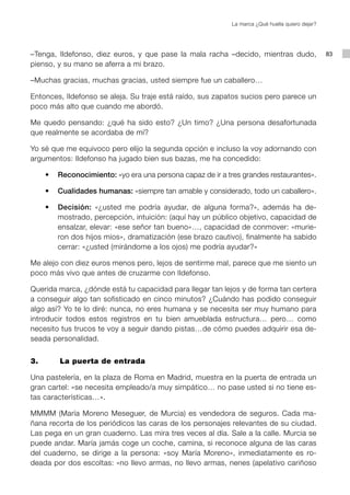 La marca ¿Qué huella quiero dejar?




–Tenga, Ildefonso, diez euros, y que pase la mala racha –decido, mientras dudo,                 83
pienso, y su mano se aferra a mi brazo.

–Muchas gracias, muchas gracias, usted siempre fue un caballero…

Entonces, Ildefonso se aleja. Su traje está raído, sus zapatos sucios pero parece un
poco más alto que cuando me abordó.

Me quedo pensando: ¿qué ha sido esto? ¿Un timo? ¿Una persona desafortunada
que realmente se acordaba de mí?

Yo sé que me equivoco pero elijo la segunda opción e incluso la voy adornando con
argumentos: Ildefonso ha jugado bien sus bazas, me ha concedido:

	   •	 Reconocimiento: «yo era una persona capaz de ir a tres grandes restaurantes».

	   •	 Cualidades humanas: «siempre tan amable y considerado, todo un caballero».

	   •	 Decisión: «¿usted me podría ayudar, de alguna forma?», además ha de-
       mostrado, percepción, intuición: (aquí hay un público objetivo, capacidad de
       ensalzar, elevar: «ese señor tan bueno»…, capacidad de conmover: «murie-
       ron dos hijos míos», dramatización (ese brazo cautivo), finalmente ha sabido
       cerrar: «¿usted (mirándome a los ojos) me podría ayudar?»

Me alejo con diez euros menos pero, lejos de sentirme mal, parece que me siento un
poco más vivo que antes de cruzarme con Ildefonso.

Querida marca, ¿dónde está tu capacidad para llegar tan lejos y de forma tan certera
a conseguir algo tan sofisticado en cinco minutos? ¿Cuándo has podido conseguir
algo así? Yo te lo diré: nunca, no eres humana y se necesita ser muy humano para
introducir todos estos registros en tu bien amueblada estructura… pero… como
necesito tus trucos te voy a seguir dando pistas…de cómo puedes adquirir esa de-
seada personalidad.


3. 		   La puerta de entrada

Una pastelería, en la plaza de Roma en Madrid, muestra en la puerta de entrada un
gran cartel: «se necesita empleado/a muy simpático… no pase usted si no tiene es-
tas características…».

MMMM (María Moreno Meseguer, de Murcia) es vendedora de seguros. Cada ma-
ñana recorta de los periódicos las caras de los personajes relevantes de su ciudad.
Las pega en un gran cuaderno. Las mira tres veces al día. Sale a la calle. Murcia se
puede andar. María jamás coge un coche, camina, si reconoce alguna de las caras
del cuaderno, se dirige a la persona: «soy María Moreno», inmediatamente es ro-
deada por dos escoltas: «no llevo armas, no llevo armas, nenes (apelativo cariñoso
 