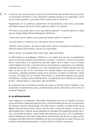 Personal Branding




84   murciano), soy mujer de paz, es que me acuerdo de la cara de este señor porque es
     un personaje importante y si es importante necesita pensar en su seguridad y en la
     de sus seres queridos. ¿Le puedo visitar mañana por la mañana?»...

     Magistrados de la audiencia, presidentes de diputaciones, entre otros, sucumben
     ante María porque ella les ha hecho seguros a ellos y a su familia.

     –Por favor, ¿me podría decir si por aquí está el catastro? –la pobre señora no sabía
     que se dirigía a María Moreno Meseguer, de Murcia.

     –Pues claro que sí, señora, pero ¿para qué quiere usted ir al catastro?

     –Es que tengo un problema con unas tierras de una herencia.

     –Señora, vamos juntas y de paso le digo cómo vamos a solucionar el problema y a
     hacer el seguro de las tierras, que es muy importante.

     Marca, amiga, ¿tú puedes hacer esto? Sigo, sigo contándote.

     Un Mercadona en Guadalajara. Pedimos a una cajera que nos dé una explicación
     sobre uno de los productos que íbamos a comprar, y nos dice: «pues no lo sé pero
     ahora mismo llamo a la supervisora que ella seguro que lo sabe», toca un timbre
     oculto debajo de la caja, a los tres minutos se presenta la supervisora muy alterada,
     acababa de ocurrir un problema con unos reponedores, le habían llamado de otra
     caja, no era su día, en fin, se encara con nuestra cajera: «qué quieres», dice sin
     inmutarse y, dándose perfecta cuenta de la situación, la cajera le responde: «darte
     un beso» (lo repite). En un instante todo cambia, la supervisora esboza una sonrisa
     mirándonos, nosotros reímos abiertamente, la supervisora da un abrazo a la cajera y
     le dice: «desde luego tú, ¿qué pasa, qué necesitas?».

     Sí, la persona fue el principio de todas las cosas, el hombre tiene la palabra y nos
     sorprende constantemente, pero ¿puede la marca pensar, reaccionar, sentir cómo un
     humano? Sigamos.


     4. La diferenciación

     Isaac Vegas es un diseñador, decorador venezolano que vive en España, de joven
     se encaminaba a Italia para efectuar allí su carrera profesional pero en el aeropuerto
     de Caracas escuchó Sarandonga, de Lolita Flores y cambió su billete aéreo hacia
     Madrid. Sus principios fueron duros, hizo de todo, incluso de bailarín, un día no se
     desmaquilló bien y debajo de los párpados le quedaron dos pequeños puntos de ri-
     mel, sus amigos le dijeron: «Isaac tienes dos manchas en la cara». Al ir a quitárselas,
     decidió dejarlas por unos días, hasta ahora. A los Beckam les decoró su casa cuando
     el jugador de fútbol fichó por el Madrid y se hizo muy amigo de su mujer Victoria, que
     empezó a llamarle Isaactwopoints, y ahora todo el mundo le conoce así.
 