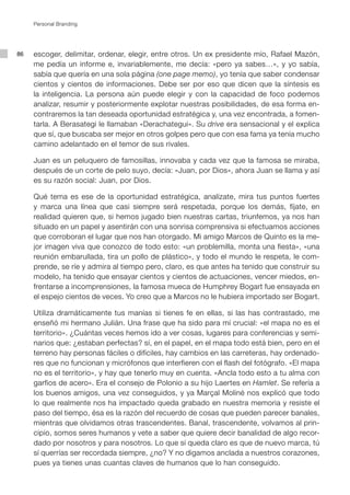 Personal Branding




86   escoger, delimitar, ordenar, elegir, entre otros. Un ex presidente mío, Rafael Mazón,
     me pedía un informe e, invariablemente, me decía: «pero ya sabes…», y yo sabía,
     sabía que quería en una sola página (one page memo), yo tenía que saber condensar
     cientos y cientos de informaciones. Debe ser por eso que dicen que la síntesis es
     la inteligencia. La persona aún puede elegir y con la capacidad de foco podemos
     analizar, resumir y posteriormente explotar nuestras posibilidades, de esa forma en-
     contraremos la tan deseada oportunidad estratégica y, una vez encontrada, a fomen-
     tarla. A Berasategi le llamaban «Derachategui». Su drive era sensacional y el explica
     que sí, que buscaba ser mejor en otros golpes pero que con esa fama ya tenía mucho
     camino adelantado en el temor de sus rivales.

     Juan es un peluquero de famosillas, innovaba y cada vez que la famosa se miraba,
     después de un corte de pelo suyo, decía: «Juan, por Dios», ahora Juan se llama y así
     es su razón social: Juan, por Dios.

     Qué tema es ese de la oportunidad estratégica, analízate, mira tus puntos fuertes
     y marca una línea que casi siempre será respetada, porque los demás, fíjate, en
     realidad quieren que, si hemos jugado bien nuestras cartas, triunfemos, ya nos han
     situado en un papel y asentirán con una sonrisa comprensiva si efectuamos acciones
     que corroboran el lugar que nos han otorgado. Mi amigo Marcos de Quinto es la me-
     jor imagen viva que conozco de todo esto: «un problemilla, monta una fiesta», «una
     reunión embarullada, tira un pollo de plástico», y todo el mundo le respeta, le com-
     prende, se ríe y admira al tiempo pero, claro, es que antes ha tenido que construir su
     modelo, ha tenido que ensayar cientos y cientos de actuaciones, vencer miedos, en-
     frentarse a incomprensiones, la famosa mueca de Humphrey Bogart fue ensayada en
     el espejo cientos de veces. Yo creo que a Marcos no le hubiera importado ser Bogart.

     Utiliza dramáticamente tus manías si tienes fe en ellas, si las has contrastado, me
     enseñó mi hermano Julián. Una frase que ha sido para mí crucial: «el mapa no es el
     territorio». ¿Cuántas veces hemos ido a ver cosas, lugares para conferencias y semi-
     narios que: ¿estaban perfectas? sí, en el papel, en el mapa todo está bien, pero en el
     terreno hay personas fáciles o difíciles, hay cambios en las carreteras, hay ordenado-
     res que no funcionan y micrófonos que interfieren con el flash del fotógrafo. «El mapa
     no es el territorio», y hay que tenerlo muy en cuenta. «Ancla todo esto a tu alma con
     garfios de acero». Era el consejo de Polonio a su hijo Laertes en Hamlet. Se refería a
     los buenos amigos, una vez conseguidos, y ya Marçal Moliné nos explicó que todo
     lo que realmente nos ha impactado queda grabado en nuestra memoria y resiste el
     paso del tiempo, ésa es la razón del recuerdo de cosas que pueden parecer banales,
     mientras que olvidamos otras trascendentes. Banal, trascendente, volvamos al prin-
     cipio, somos seres humanos y vete a saber que quiere decir banalidad de algo recor-
     dado por nosotros y para nosotros. Lo que sí queda claro es que de nuevo marca, tú
     sí querrías ser recordada siempre, ¿no? Y no digamos anclada a nuestros corazones,
     pues ya tienes unas cuantas claves de humanos que lo han conseguido.	
 