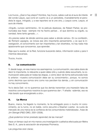 La marca ¿Qué huella quiero dejar?




Los trucos. ¿Qué si hay atajos? Hombre, hay trucos, sabes cuál es el aura de interés              87
del conde Lequio, que corre en cuanto ve a un periodista, invariablemente el perio-
dista le sigue, intrigado, y a ese reportero se le une otro, y Lequio corre. Lequio, el
aura de interés.

«Orgullo, curioso sentimiento». En la película Apaloosa, de Robert Parker, se pro-
nunciaba esa frase: «siempre me ha hecho pensar… el que domina su orgullo, su
vanidad, tiene tanto ganado…».

«Es preciso saber de dónde venimos para saber a dónde vamos». En La confesión,
de Richard Lapaigne, se incluía ese otro importante pensamiento, y es que la in-
vestigación, el conocimiento son tan importantes y tan divertidos, no hay nada más
apasionante que conocernos, que aprender.

Deja que tu avatar, en la Red, funcione buscando datos, información sobre y para ti
mientras descansas.

Trucos, trucos.


5. 		   La comunicación

Y, desde luego, en esa marca nos asemejamos. La comunicación, esa sabia dosis de
decir lo importante, lo relevante a quien debe oírlo y cuándo debe escucharlo, la co-
municación adecuada en todas las etapas, o cómo decir de forma estructurada todo
lo anterior: «nuestra comunicación debe ser su conocimiento», porque, no somos
como decimos que somos sino como nos perciben los demás, y sin comunicación
no hay conocimiento.

Ya lo decía Dalí: «si no queremos que los demás transmitan una impresión falsa de
nosotros comuniquemos nosotros la que queremos dar». Y añadía: «además, eso es
más barato que encargárselo a otro».


6. 		   La Marca

Bueno, marca, ha llegado tu momento, te he entregado poco o mucho mi cono-
cimiento, es tu turno, no en balde, como escuché a Stephan Loerke: «la cuota de
mercado de una marca es la confianza de los consumidores materializada», frase de
Jim Stengel (P&G CMO, 2001-2008).

¿Qué podemos tomar prestado (aprender) de las marcas?

Hace un tiempo cayó en mis manos una investigación cualitativa efectuada por Metra
Seis S. A., para la asociación de empresas Promarca.

Las preguntas eran claras:
 