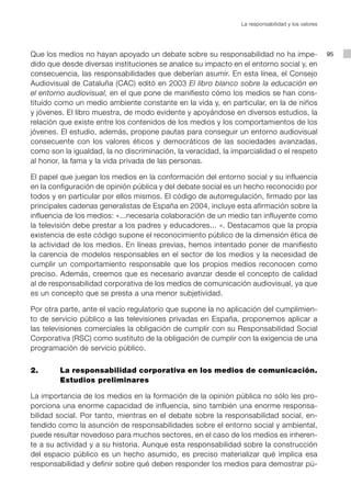 La responsabilidad y los valores




Que los medios no hayan apoyado un debate sobre su responsabilidad no ha impe-                    95
dido que desde diversas instituciones se analice su impacto en el entorno social y, en
consecuencia, las responsabilidades que deberían asumir. En esta línea, el Consejo
Audiovisual de Cataluña (CAC) editó en 2003 El libro blanco sobre la educación en
el entorno audiovisual, en el que pone de manifiesto cómo los medios se han cons-
tituido como un medio ambiente constante en la vida y, en particular, en la de niños
y jóvenes. El libro muestra, de modo evidente y apoyándose en diversos estudios, la
relación que existe entre los contenidos de los medios y los comportamientos de los
jóvenes. El estudio, además, propone pautas para conseguir un entorno audiovisual
consecuente con los valores éticos y democráticos de las sociedades avanzadas,
como son la igualdad, la no discriminación, la veracidad, la imparcialidad o el respeto
al honor, la fama y la vida privada de las personas.

El papel que juegan los medios en la conformación del entorno social y su influencia
en la configuración de opinión pública y del debate social es un hecho reconocido por
todos y en particular por ellos mismos. El código de autorregulación, firmado por las
principales cadenas generalistas de España en 2004, incluye esta afirmación sobre la
influencia de los medios: «...necesaria colaboración de un medio tan influyente como
la televisión debe prestar a los padres y educadores... ». Destacamos que la propia
existencia de este código supone el reconocimiento público de la dimensión ética de
la actividad de los medios. En líneas previas, hemos intentado poner de manifiesto
la carencia de modelos responsables en el sector de los medios y la necesidad de
cumplir un comportamiento responsable que los propios medios reconocen como
preciso. Además, creemos que es necesario avanzar desde el concepto de calidad
al de responsabilidad corporativa de los medios de comunicación audiovisual, ya que
es un concepto que se presta a una menor subjetividad.

Por otra parte, ante el vacío regulatorio que supone la no aplicación del cumplimien-
to de servicio público a las televisiones privadas en España, proponemos aplicar a
las televisiones comerciales la obligación de cumplir con su Responsabilidad Social
Corporativa (RSC) como sustituto de la obligación de cumplir con la exigencia de una
programación de servicio público.


2. 		   La responsabilidad corporativa en los medios de comunicación.
        Estudios preliminares

La importancia de los medios en la formación de la opinión pública no sólo les pro-
porciona una enorme capacidad de influencia, sino también una enorme responsa-
bilidad social. Por tanto, mientras en el debate sobre la responsabilidad social, en-
tendido como la asunción de responsabilidades sobre el entorno social y ambiental,
puede resultar novedoso para muchos sectores, en el caso de los medios es inheren-
te a su actividad y a su historia. Aunque esta responsabilidad sobre la construcción
del espacio público es un hecho asumido, es preciso materializar qué implica esa
responsabilidad y definir sobre qué deben responder los medios para demostrar pú-
 