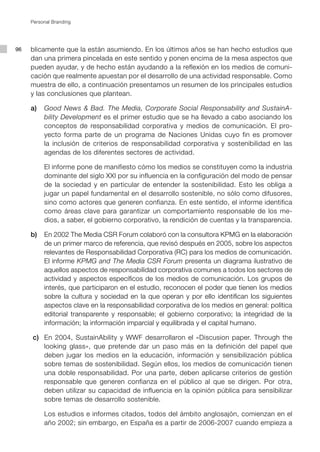 Personal Branding




96   blicamente que la están asumiendo. En los últimos años se han hecho estudios que
     dan una primera pincelada en este sentido y ponen encima de la mesa aspectos que
     pueden ayudar, y de hecho están ayudando a la reflexión en los medios de comuni-
     cación que realmente apuestan por el desarrollo de una actividad responsable. Como
     muestra de ello, a continuación presentamos un resumen de los principales estudios
     y las conclusiones que plantean.

     a) 	 Good News & Bad. The Media, Corporate Social Responsability and SustainA-
          bility Development es el primer estudio que se ha llevado a cabo asociando los
          conceptos de responsabilidad corporativa y medios de comunicación. El pro-
          yecto forma parte de un programa de Naciones Unidas cuyo fin es promover
          la inclusión de criterios de responsabilidad corporativa y sostenibilidad en las
          agendas de los diferentes sectores de actividad.

     	      El informe pone de manifiesto cómo los medios se constituyen como la industria
            dominante del siglo XXI por su influencia en la configuración del modo de pensar
            de la sociedad y en particular de entender la sostenibilidad. Esto les obliga a
            jugar un papel fundamental en el desarrollo sostenible, no sólo como difusores,
            sino como actores que generen confianza. En este sentido, el informe identifica
            como áreas clave para garantizar un comportamiento responsable de los me-
            dios, a saber, el gobierno corporativo, la rendición de cuentas y la transparencia.

     b) 	 En 2002 The Media CSR Forum colaboró con la consultora KPMG en la elaboración
          de un primer marco de referencia, que revisó después en 2005, sobre los aspectos
          relevantes de Responsabilidad Corporativa (RC) para los medios de comunicación.
          El informe KPMG and The Media CSR Forum presenta un diagrama ilustrativo de
          aquellos aspectos de responsabilidad corporativa comunes a todos los sectores de
          actividad y aspectos específicos de los medios de comunicación. Los grupos de
          interés, que participaron en el estudio, reconocen el poder que tienen los medios
          sobre la cultura y sociedad en la que operan y por ello identifican los siguientes
          aspectos clave en la responsabilidad corporativa de los medios en general: política
          editorial transparente y responsable; el gobierno corporativo; la integridad de la
          información; la información imparcial y equilibrada y el capital humano.

         c) 	 En 2004, SustainAbility y WWF desarrollaron el «Discusion paper. Through the
              looking glass», que pretende dar un paso más en la definición del papel que
              deben jugar los medios en la educación, información y sensibilización pública
              sobre temas de sostenibilidad. Según ellos, los medios de comunicación tienen
              una doble responsabilidad. Por una parte, deben aplicarse criterios de gestión
              responsable que generen confianza en el público al que se dirigen. Por otra,
              deben utilizar su capacidad de influencia en la opinión pública para sensibilizar
              sobre temas de desarrollo sostenible.

     	      Los estudios e informes citados, todos del ámbito anglosajón, comienzan en el
            año 2002; sin embargo, en España es a partir de 2006-2007 cuando empieza a
 