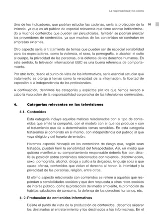 La responsabilidad y los valores




Uno de los indicadores, que podrían estudiar las cadenas, sería la protección de la               99
infancia, ya que es un público de especial relevancia que tiene acceso indiscrimina-
do a muchos contenidos que pueden ser perjudiciales. También se podrían analizar
los proveedores de contenidos, ya que muchos de los contenidos se contratan en
empresas externas.

Otro aspecto sería el tratamiento de temas que pueden ser de especial sensibilidad
para los espectadores, como la violencia, el sexo, la pornografía, el alcohol, el culto
al cuerpo, la privacidad de las personas, o la defensa de los derechos humanos. En
este sentido, la televisión internacional BBC es una buena referencia de comporta-
miento.

Por otro lado, desde el punto de vista de los informativos, sería esencial estudiar qué
tratamiento se otorga a temas como la veracidad de la información, la libertad de
expresión o la independencia de los profesionales.

A continuación, definimos las categorías y aspectos por los que hemos llevado a
cabo la valoración de la responsabilidad corporativa de las televisiones comerciales.


4.		    Categorías relevantes en las televisiones

   4.1.	 Contenidos

        Esta categoría incluye aquellos matices relacionados con el tipo de conte-
        nidos que emite la compañía, con el modelo con el que los produce y con
        el tratamiento que da a determinados temas sensibles. En esta categoría
        trataremos el contenido en sí mismo, con independencia del público al que
        vaya dirigido y del horario de emisión.

        Haremos especial hincapié en los contenidos de riesgo que, según sean
        tratados, pueden herir la sensibilidad del telespectador. Así, un medio que
        quisiera manifestar su comportamiento responsable debería fijar con deta-
        lle su posición sobre contenidos relacionados con violencia, discriminación,
        sexo, pornografía, alcohol, droga y culto a la delgadez, lenguaje soez o que
        cause ofensa, contenidos que violan el derecho al honor, la intimidad y la
        privacidad de las personas, religión, entre otros.

        El último aspecto relacionado con contenidos se refiere a aquellos que res-
        pondan a sensibilidades sociales y que den respuesta a otros retos sociales
        de interés público, como la protección del medio ambiente, la promoción de
        hábitos saludables de consumo, la defensa de los derechos humanos, etc.

   4. 2.	Producción de contenidos informativos

        Desde el punto de vista de la producción de contenidos, debemos separar
        los destinados al entretenimiento y los destinados a los informativos. En el
 