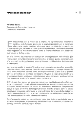 “Personal branding”                                                                       11




Antonio Beteta
Consejero de Economía y Hacienda
Comunidad de Madrid




E
       n los últimos años el mundo de la empresa ha experimentando importantes
       cambios, en la forma de gestión de la propia organización, en la manera de
       relacionarse con los clientes o la forma de hacer marketing. La innovación, las
nuevas tecnologías, las redes sociales y el management han cambiado la forma de
hacer negocios y el modelo empresarial como lo entendíamos hace años poco tiene
que ver con el de hoy en día.

En este sentido, las personas que trabajan en una organización han cobrado gran
relevancia en el mundo empresarial extendiéndose la idea de que las personas hacen
a `la empresa’, por lo que la marca personal de cada individuo influye decididamente
en la empresa.

La marca personal o el personal branding es un concepto que se refiere a conside-
rarse uno mismo como un sello, con ánimo de diferenciarse y conseguir mayor éxito
tanto en las relaciones sociales como en las profesionales, puesto que lo que una
persona proyecta a sus clientes o proveedores influye en la propia organización. Si la
empresa cuenta con empleados y directivos que saben construir y gestionar bien su
marca personal la compañía también saldrá beneficiada.

El fin de este libro es que las personas mejoren sus habilidades para beneficio per-
sonal y profesional, y con ello el tejido empresarial sea más productivo y competitivo.
El objetivo de la Comunidad de Madrid es, en el marco de nuestras competencias,
apoyar al tejido productivo de la región; bien con medidas directas como la bajada
selectiva de impuestos o el impulso al emprendimiento disminuyendo las trabas bu-
rocráticas para abrir un negocio, o bien con herramientas indirectas como la forma-
ción en management a través de Madrid Excelente.

España necesita mejorar su competitividad y con este fin tiene que trabajar toda la
sociedad: trabajadores, empresarios y administraciones. En definitiva, todas las per-
sonas y entidades con sus propias marcas.
 