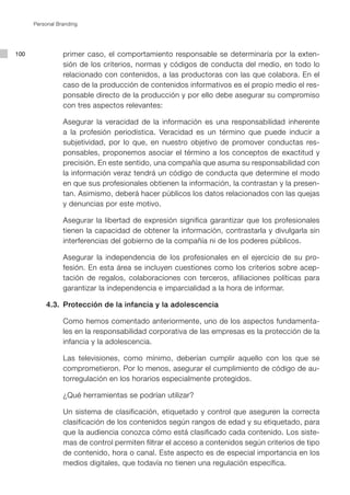 Personal Branding




100              primer caso, el comportamiento responsable se determinaría por la exten-
                 sión de los criterios, normas y códigos de conducta del medio, en todo lo
                 relacionado con contenidos, a las productoras con las que colabora. En el
                 caso de la producción de contenidos informativos es el propio medio el res-
                 ponsable directo de la producción y por ello debe asegurar su compromiso
                 con tres aspectos relevantes:

                 Asegurar la veracidad de la información es una responsabilidad inherente
                 a la profesión periodística. Veracidad es un término que puede inducir a
                 subjetividad, por lo que, en nuestro objetivo de promover conductas res-
                 ponsables, proponemos asociar el término a los conceptos de exactitud y
                 precisión. En este sentido, una compañía que asuma su responsabilidad con
                 la información veraz tendrá un código de conducta que determine el modo
                 en que sus profesionales obtienen la información, la contrastan y la presen-
                 tan. Asimismo, deberá hacer públicos los datos relacionados con las quejas
                 y denuncias por este motivo.

                 Asegurar la libertad de expresión significa garantizar que los profesionales
                 tienen la capacidad de obtener la información, contrastarla y divulgarla sin
                 interferencias del gobierno de la compañía ni de los poderes públicos.

                 Asegurar la independencia de los profesionales en el ejercicio de su pro-
                 fesión. En esta área se incluyen cuestiones como los criterios sobre acep-
                 tación de regalos, colaboraciones con terceros, afiliaciones políticas para
                 garantizar la independencia e imparcialidad a la hora de informar.

          4.3.	 Protección de la infancia y la adolescencia

                 Como hemos comentado anteriormente, uno de los aspectos fundamenta-
                 les en la responsabilidad corporativa de las empresas es la protección de la
                 infancia y la adolescencia.

                 Las televisiones, como mínimo, deberían cumplir aquello con los que se
                 comprometieron. Por lo menos, asegurar el cumplimiento de código de au-
                 torregulación en los horarios especialmente protegidos.

                 ¿Qué herramientas se podrían utilizar?

                 Un sistema de clasificación, etiquetado y control que aseguren la correcta
                 clasificación de los contenidos según rangos de edad y su etiquetado, para
                 que la audiencia conozca cómo está clasificado cada contenido. Los siste-
                 mas de control permiten filtrar el acceso a contenidos según criterios de tipo
                 de contenido, hora o canal. Este aspecto es de especial importancia en los
                 medios digitales, que todavía no tienen una regulación específica.
 