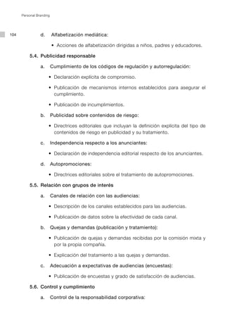 Personal Branding




104              d. 		 Alfabetización mediática:

      	     	   	 	 	 •	 Acciones de alfabetización dirigidas a niños, padres y educadores.
                       	

           5.4.	 Publicidad responsable

                 a.	 Cumplimiento de los códigos de regulación y autorregulación:

          	 	   	 	 •	 Declaración explícita de compromiso.
                     	

          	 	   	 	 •	 Publicación de mecanismos internos establecidos para asegurar el
                     	
                       cumplimiento.

          	 	   	 	 •	 Publicación de incumplimientos.
                     	

                 b.	 Publicidad sobre contenidos de riesgo:

          	 	   	 	 •	 Directrices editoriales que incluyan la definición explícita del tipo de
                     	
                       contenidos de riesgo en publicidad y su tratamiento.

                 c.	 Independencia respecto a los anunciantes:

          	 	   	 	 •	 Declaración de independencia editorial respecto de los anunciantes.
                     	

                 d.	 Autopromociones:

          	 	   	 	 •	 Directrices editoriales sobre el tratamiento de autopromociones.
                     	

           5.5.	 Relación con grupos de interés

                 a.	 Canales de relación con las audiencias:

          	 	   	 	 •	 Descripción de los canales establecidos para las audiencias.
                     	

          	 	   	 	 •	 Publicación de datos sobre la efectividad de cada canal.
                     	

                 b.	 Quejas y demandas (publicación y tratamiento):

          	 	   	 	 •	 Publicación de quejas y demandas recibidas por la comisión mixta y
                     	
                       por la propia compañía.

          	 	   	 	 •	 Explicación del tratamiento a las quejas y demandas.
                     	

                 c.	 Adecuación a expectativas de audiencias (encuestas):

          	 	   	 	 •	 Publicación de encuestas y grado de satisfacción de audiencias.
                     	

           5.6.	 Control y cumplimiento

                 a.	 Control de la responsabilidad corporativa:
 