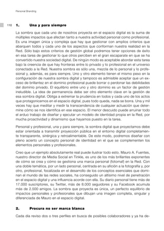 Personal Branding




110   1. 		      Una y para siempre

      La sombra que cada uno de nosotros proyecta en el espacio digital es la suma de
      múltiples impactos que afectan tanto a nuestra actividad personal como profesional.
      Es una imagen única y compleja que hay que gestionar con amplios criterios que
      abarquen todos y cada uno de los aspectos que conforman nuestra realidad en la
      Red. Sólo bajo estos criterios de gestión global podremos tener opciones de éxito
      en esa tarea de gestionar lo que otros perciben en el gran escaparate en que se ha
      convertido nuestra sociedad digital. De ningún modo es aceptable abordar esta tarea
      bajo la creencia de que hay fronteras entre lo privado y lo profesional en el universo
      conectado a la Red. Nuestra sombra es sólo una, mezcla de lo personal y lo profe-
      sional y, además, es para siempre. Uno y otro elemento tienen el mismo peso en la
      configuración de nuestra sombra digital y tampoco es admisible aceptar que un ex-
      ceso de brillantez en el dominio profesional puede borrar o perdonar las debilidades
      del dominio privado. El equilibrio entre uno y otro dominio es un factor de gestión
      ineludible. La idea de permanencia debe ser otro elemento clave en la gestión de
      esa sombra digital. Obliga a extremar la prudencia en todos y cada uno de los actos
      que protagonicemos en el espacio digital, pues todo queda, nada se borra. Una y mil
      veces hay que meditar y medir la transcendencia de cualquier actuación que deter-
      mine cómo se nos identifica en ese espacio. El menor descuido puede arruinar todo
      el arduo trabajo de diseñar y ejecutar un modelo de identidad propia en la Red, por
      mucha proactividad y dinamismo que hayamos puesto en la tarea.

      Personal y profesional, una y para siempre, la sombra digital que proyectamos debe
      estar orientada a transmitir proyección pública en el entorno digital completamen-
      te transparente, sinérgica y retroalimentable. De este modo, podremos diseñar con
      pleno acierto un concepto personal de identidad en el que se complementen los
      elementos personales y profesionales.

      Creo que un ejemplo absolutamente real puede ilustrar todo esto. Mauro A. Fuentes,
      nuestro director de Media Social en Tinkle, es uno de los más brillantes exponentes
      de cómo se crea y cómo se gestiona una marca personal (fotomaf) en la Red. Con
      una doble temática, por un lado personal, centrada en su afición a la fotografía y, por
      otro, profesional, focalizada en el desarrollo de los conceptos esenciales que domi-
      nan el mundo de las redes sociales, ha conseguido un altísimo nivel de penetración
      en el espacio digital y una influencia acorde con ella. Su diario personal tiene más de
      17.000 suscriptores, su Twitter, más de 8.000 seguidores y su Facebook acumula
      más de 2.500 amigos. La sombra que proyecta es única, un perfecto equilibrio de
      impactos personales y profesionales que dibujan una imagen completa, singular y
      diferenciada de Mauro en el espacio digital.


      2. 		      Procura no ser marca blanca

      Cada día reviso dos o tres perfiles en busca de posibles colaboradores y ya ha de-
 