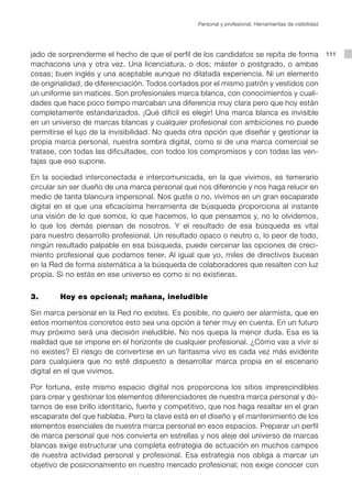 Personal y profesional. Herramientas de visibilidad




jado de sorprenderme el hecho de que el perfil de los candidatos se repita de forma                      111
machacona una y otra vez. Una licenciatura, o dos; máster o postgrado, o ambas
cosas; buen inglés y una aceptable aunque no dilatada experiencia. Ni un elemento
de originalidad, de diferenciación. Todos cortados por el mismo patrón y vestidos con
un uniforme sin matices. Son profesionales marca blanca, con conocimientos y cuali-
dades que hace poco tiempo marcaban una diferencia muy clara pero que hoy están
completamente estandarizados. ¡Qué difícil es elegir! Una marca blanca es invisible
en un universo de marcas blancas y cualquier profesional con ambiciones no puede
permitirse el lujo de la invisibilidad. No queda otra opción que diseñar y gestionar la
propia marca personal, nuestra sombra digital, como si de una marca comercial se
tratase, con todas las dificultades, con todos los compromisos y con todas las ven-
tajas que eso supone.

En la sociedad interconectada e intercomunicada, en la que vivimos, es temerario
circular sin ser dueño de una marca personal que nos diferencie y nos haga relucir en
medio de tanta blancura impersonal. Nos guste o no, vivimos en un gran escaparate
digital en el que una eficacísima herramienta de búsqueda proporciona al instante
una visión de lo que somos, lo que hacemos, lo que pensamos y, no lo olvidemos,
lo que los demás piensan de nosotros. Y el resultado de esa búsqueda es vital
para nuestro desarrollo profesional. Un resultado opaco o neutro o, lo peor de todo,
ningún resultado palpable en esa búsqueda, puede cercenar las opciones de creci-
miento profesional que podamos tener. Al igual que yo, miles de directivos bucean
en la Red de forma sistemática a la búsqueda de colaboradores que resalten con luz
propia. Si no estás en ese universo es como si no existieras.


3. 		    Hoy es opcional; mañana, ineludible

Sin marca personal en la Red no existes. Es posible, no quiero ser alarmista, que en
estos momentos concretos esto sea una opción a tener muy en cuenta. En un futuro
muy próximo será una decisión ineludible. No nos quepa la menor duda. Esa es la
realidad que se impone en el horizonte de cualquier profesional. ¿Cómo vas a vivir si
no existes? El riesgo de convertirse en un fantasma vivo es cada vez más evidente
para cualquiera que no esté dispuesto a desarrollar marca propia en el escenario
digital en el que vivimos.

Por fortuna, este mismo espacio digital nos proporciona los sitios imprescindibles
para crear y gestionar los elementos diferenciadores de nuestra marca personal y do-
tarnos de ese brillo identitario, fuerte y competitivo, que nos haga resaltar en el gran
escaparate del que hablaba. Pero la clave está en el diseño y el mantenimiento de los
elementos esenciales de nuestra marca personal en esos espacios. Preparar un perfil
de marca personal que nos convierta en estrellas y nos aleje del universo de marcas
blancas exige estructurar una completa estrategia de actuación en muchos campos
de nuestra actividad personal y profesional. Esa estrategia nos obliga a marcar un
objetivo de posicionamiento en nuestro mercado profesional; nos exige conocer con
 