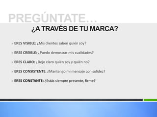 PREGÚNTATE…
            ¿A TRAVÉS DE TU MARCA?
» ERES VISIBLE: ¿Mis clientes saben quién soy?

» ERES CREIBLE: ¿Puedo demostrar mis cualidades?

» ERES CLARO: ¿Dejo claro quién soy y quién no?

» ERES CONSISTENTE: ¿Mantengo mi mensaje con solidez?

» ERES CONSTANTE: ¿Estás siempre presente, firme?
 