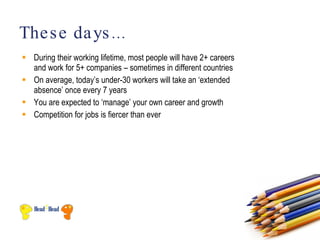 The s e da ys ...
 During their working lifetime, most people will have 2+ careers
  and work for 5+ companies – sometimes in different countries
 On average, today’s under-30 workers will take an ‘extended
  absence’ once every 7 years
 You are expected to ‘manage’ your own career and growth
 Competition for jobs is fiercer than ever
 