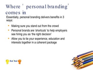 Whe re ‘ pe rs ona l bra nding ’
come s in
Essentially, personal branding delivers benefits in 3
ways:
  Making sure you stand out from the crowd
  Personal brands are ‘shortcuts’ to help employers
   see hiring you as ‘the right decision’
  Allow you to tie your experience, education and
   interests together in a coherent package
 