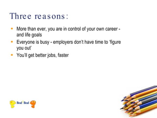 Thre e re a s ons :
 More than ever, you are in control of your own career -
  and life goals
 Everyone is busy - employers don’t have time to ‘figure
  you out’
 You’ll get better jobs, faster
 