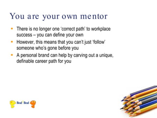 You a re your own me ntor
 There is no longer one ‘correct path’ to workplace
  success – you can define your own
 However, this means that you can’t just ‘follow’
  someone who’s gone before you
 A personal brand can help by carving out a unique,
  definable career path for you
 