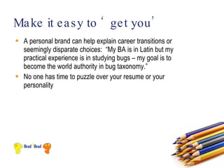 Ma ke it e a s y to ‘ ge t you ’
 A personal brand can help explain career transitions or
  seemingly disparate choices: “My BA is in Latin but my
  practical experience is in studying bugs – my goal is to
  become the world authority in bug taxonomy.”
 No one has time to puzzle over your resume or your
  personality
 