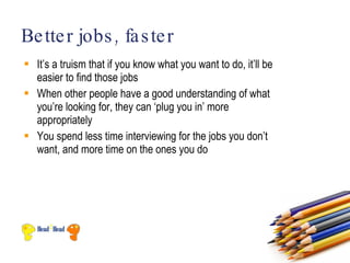 Be tte r jobs , fa s te r
 It’s a truism that if you know what you want to do, it’ll be
  easier to find those jobs
 When other people have a good understanding of what
  you’re looking for, they can ‘plug you in’ more
  appropriately
 You spend less time interviewing for the jobs you don’t
  want, and more time on the ones you do
 