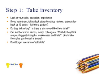 S te p 1: Ta ke inve ntory
 Look at your skills, education, experience
 If you have them, take a look at performance reviews, even as far
  back as 10 years – is there a pattern?
 Do they tell a story? Is there a story you’d like them to tell?
 Get feedback from friends, family, colleagues: What do they think
  are your biggest strengths, weaknesses and traits? (And make
  them give you honest answers!)
 Don’t forget to examine ‘soft skills’
 