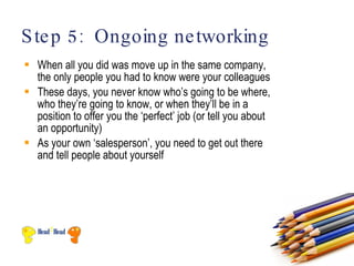 S te p 5: Ongoing ne tworking
 When all you did was move up in the same company,
  the only people you had to know were your colleagues
 These days, you never know who’s going to be where,
  who they’re going to know, or when they’ll be in a
  position to offer you the ‘perfect’ job (or tell you about
  an opportunity)
 As your own ‘salesperson’, you need to get out there
  and tell people about yourself
 