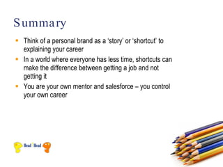 S umma ry
 Think of a personal brand as a ‘story’ or ‘shortcut’ to
  explaining your career
 In a world where everyone has less time, shortcuts can
  make the difference between getting a job and not
  getting it
 You are your own mentor and salesforce – you control
  your own career
 